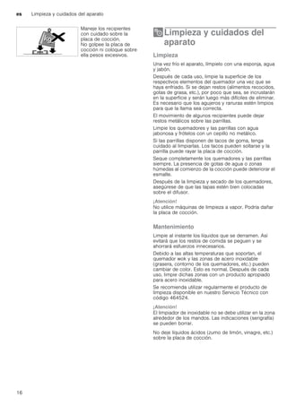 es Limpieza y cuidados del aparato
16
2Limpieza y cuidados del
aparato
Limpiezaycuidadosdelaparato Limpieza
Una vez frío el aparato, límpielo con una esponja, agua
y jabón.
Después de cada uso, limpie la superficie de los
respectivos elementos del quemador una vez que se
haya enfriado. Si se dejan restos (alimentos recocidos,
gotas de grasa, etc.), por poco que sea, se incrustarán
en la superficie y serán luego más difíciles de eliminar.
Es necesario que los agujeros y ranuras estén limpios
para que la llama sea correcta.
El movimiento de algunos recipientes puede dejar
restos metálicos sobre las parrillas.
Limpie los quemadores y las parrillas con agua
jabonosa y frótelos con un cepillo no metálico.
Si las parrillas disponen de tacos de goma, tenga
cuidado al limpiarlas. Los tacos pueden soltarse y la
parrilla puede rayar la placa de cocción.
Seque completamente los quemadores y las parrillas
siempre. La presencia de gotas de agua o zonas
húmedas al comienzo de la cocción puede deteriorar el
esmalte.
Después de la limpieza y secado de los quemadores,
asegúrese de que las tapas estén bien colocadas
sobre el difusor.
¡Atención!
No utilice máquinas de limpieza a vapor. Podría dañar
la placa de cocción.
Mantenimiento
Limpie al instante los líquidos que se derramen. Así
evitará que los restos de comida se peguen y se
ahorrará esfuerzos innecesarios.
Debido a las altas temperaturas que soportan, el
quemador wok y las zonas de acero inoxidable
(grasera, contorno de los quemadores, etc.) pueden
cambiar de color. Esto es normal. Después de cada
uso, limpie dichas zonas con un producto apropiado
para acero inoxidable.
Se recomienda utilizar regularmente el producto de
limpieza disponible en nuestro Servicio Técnico con
código 464524.
¡Atención!
El limpiador de inoxidable no se debe utilizar en la zona
alrededor de los mandos. Las indicaciones (serigrafía)
se pueden borrar.
No deje líquidos ácidos (zumo de limón, vinagre, etc.)
sobre la placa de cocción.
Maneje los recipientes
con cuidado sobre la
placa de cocción.
No golpee la placa de
cocción ni coloque sobre
ella pesos excesivos.
 