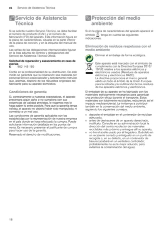 es Servicio de Asistencia Técnica
18
4Servicio de Asistencia
Técnica
ServiciodeAsistenciaTécnica Si se solicita nuestro Servicio Técnico, se debe facilitar
el número de producto (E-Nr.) y el número de
fabricación (FD) del aparato. Esta información figura en
la placa de características, situada en la parte inferior
de la placa de cocción, y en la etiqueta del manual de
uso.
Las señas de las delegaciones internacionales figuran
en la lista adjunta de centros y delegaciones del
Servicio de Asistencia Técnica Oficial.
Solicitud de reparación y asesoramiento en caso de
averías
Confíe en la profesionalidad de su distribuidor. De este
modo se garantiza que la reparación sea realizada por
personal técnico especializado y debidamente instruido
que, además, dispone de los repuestos originales del
fabricante para su aparato doméstico.
Condiciones de garantía
Si, contrariamente a nuestras expectativas, el aparato
presentara algún daño o no cumpliera con sus
exigencias de calidad previstas, le rogamos nos lo
haga saber lo antes posible. Para que la garantía tenga
validez, el aparato no deberá haber sido manipulado, ni
sometido a un mal uso.
Las condiciones de garantía aplicables son las
establecidas por la representación de nuestra empresa
en el país donde se haya efectuado la compra. Puede
solicitarse información detallada en los puntos de
venta. Es necesario presentar el justificante de compra
para hacer uso de la garantía.
Reservado el derecho de modificaciones.
7Protección del medio
ambiente
Proteccióndelmedioambiente Si en la placa de características del aparato aparece el
símbolo ), tenga en cuenta las siguientes
indicaciones.
Eliminación de residuos respetuosa con el
medio ambiente
El embalaje de su aparato se ha fabricado con los
materiales estrictamente necesarios para garantizar
una protección eficaz durante el transporte. Estos
materiales son totalmente reciclables, reduciendo así el
impacto medioambiental. Le invitamos a contribuir
también en la conservación del medio ambiente,
siguiendo los siguientes consejos:
■ deposite el embalaje en el contenedor de reciclaje
adecuado,
■ antes de deshacerse de un aparato desechado,
inutilícelo. Consulte en su administración local la
dirección del centro recolector de materiales
reciclables más próximo y entregue allí su aparato,
■ no tire el aceite usado por el fregadero. Guárdelo en
un recipiente cerrado y entréguelo en un punto de
recogida o, en su defecto, en un contenedor de
basura (acabará en un vertedero controlado;
probablemente no es la mejor solución, pero
evitamos la contaminación del agua).
E 902 145 150
Eliminar el embalaje de forma ecológica.
Este aparato está marcado con el símbolo de
cumplimiento con la Directiva Europea 2012/
19/UE relativa a los aparatos eléctricos y
electrónicos usados (Residuos de aparatos
eléctricos y electrónicos RAEE).
La directiva proporciona el marco general
válido en todo el ámbito de la Unión Europea
para la retirada y la reutilización de los residuos
de los aparatos eléctricos y electrónicos.
 