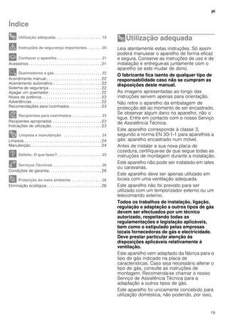 pt
19
Índice
[pt]Instruções de serviço
8 Utilização adequada. . . . . . . . . . . . . . . . . . . . . . 19
( Instruções de segurança importantes . . . . . . . 20
* Conhecer o aparelho . . . . . . . . . . . . . . . . . . . . . 21
Acessórios . . . . . . . . . . . . . . . . . . . . . . . . . . . . . . . . .21
Ä Queimadores a gás . . . . . . . . . . . . . . . . . . . . . . 22
Acendimento manual . . . . . . . . . . . . . . . . . . . . . . . . .22
Acendimento automático . . . . . . . . . . . . . . . . . . . . . .22
Sistema de segurança . . . . . . . . . . . . . . . . . . . . . . . .22
Apagar um queimador . . . . . . . . . . . . . . . . . . . . . . . .22
Níveis de potência . . . . . . . . . . . . . . . . . . . . . . . . . . .22
Advertências . . . . . . . . . . . . . . . . . . . . . . . . . . . . . . .22
Recomendações para cozinhados. . . . . . . . . . . . . . .23
Å Recipientes para cozinhados . . . . . . . . . . . . . . 23
Recipientes apropriados . . . . . . . . . . . . . . . . . . . . . .23
Indicações de utilização. . . . . . . . . . . . . . . . . . . . . . .23
2 Limpeza e manutenção . . . . . . . . . . . . . . . . . . 24
Limpeza . . . . . . . . . . . . . . . . . . . . . . . . . . . . . . . . . . .24
Manutenção . . . . . . . . . . . . . . . . . . . . . . . . . . . . . . . .24
3 Defeito: O que fazer?. . . . . . . . . . . . . . . . . . . . . 25
4 Serviços Técnicos . . . . . . . . . . . . . . . . . . . . . . . 26
Condições de garantia. . . . . . . . . . . . . . . . . . . . . . . .26
7 Protecção do meio ambiente . . . . . . . . . . . . . . 26
Eliminação ecológica . . . . . . . . . . . . . . . . . . . . . . . . .26
8Utilização adequada
Utilizaçãoadequada Leia atentamente estas instruções. Só assim
poderá manusear o aparelho de forma eficaz
e segura. Conserve as instruções de uso e de
instalação e entregue-as juntamente com o
aparelho se este mudar de dono.
O fabricante fica isento de qualquer tipo de
responsabilidade caso não se cumpram as
disposições deste manual.
As imagens apresentadas ao longo das
instruções servem apenas para orientação.
Não retire o aparelho da embalagem de
protecção até ao momento de ser encastrado.
Se observar algum dano no aparelho, não o
ligue. Entre em contacto com o nosso Serviço
de Assistência Técnica.
Este aparelho corresponde à classe 3,
segundo a norma EN 30-1-1 para aparelhos a
gás: aparelho encastrado num móvel.
Antes de instalar a sua nova placa de
cozedura, certifique-se de que segue todas as
instruções de montagem durante a instalação.
Este aparelho não pode ser instalado em iates
ou caravanas.
Este aparelho deve ser apenas utilizado em
locais com uma ventilação adequada.
Este aparelho não foi previsto para ser
utilizado com um temporizador externo ou um
telecomando externo.
Todos os trabalhos de instalação, ligação,
regulação e adaptação a outros tipos de gás
devem ser efectuados por um técnico
autorizado, respeitando todas as
regulamentações e legislação aplicáveis,
bem como o estipulado pelas empresas
locais fornecedoras de gás e electricidade.
Deve prestar particular atenção às
disposições aplicáveis relativamente à
ventilação.
Este aparelho vem adaptado da fábrica para o
tipo de gás indicado na placa de
características. Caso seja necessário alterar o
tipo de gás, consulte as instruções de
montagem. Recomenda-se chamar o nosso
Serviço de Assistência Técnica para a
adaptação a outros tipos de gás.
Este aparelho foi unicamente concebido para
utilização doméstica, não podendo, por isso,
 