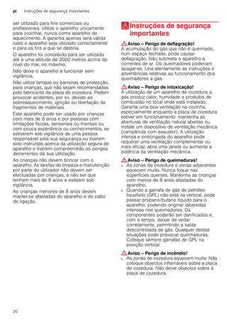 pt Instruções de segurança importantes
20
ser utilizado para fins comerciais ou
profissionais. Utilize o aparelho unicamente
para cozinhar, nunca como aparelho de
aquecimento. A garantia apenas será válida
caso o aparelho seja utilizado correctamente
e para os fins a que se destina.
O aparelho foi concebido para ser utilizado
até a uma altitude de 2000 metros acima do
nível do mar, no máximo.
Não deixe o aparelho a funcionar sem
vigilância.
Não utilize tampas ou barreiras de protecção,
para crianças, que não sejam recomendadas
pelo fabricante da placa de cozedura. Podem
provocar acidentes, por ex. devido ao
sobreaquecimento, ignição ou libertação de
fragmentos de materiais.
Este aparelho pode ser usado por crianças
com mais de 8 anos e por pessoas com
limitações físicas, sensoriais ou mentais ou
com pouca experiência ou conhecimentos, se
estiverem sob vigilância de uma pessoa
responsável pela sua segurança ou tiverem
sido instruídas acerca da utilização segura do
aparelho e tiverem compreendido os perigos
decorrentes da sua utilização.
As crianças não devem brincar com o
aparelho. As tarefas de limpeza e manutenção
por parte do utilizador não devem ser
efectuadas por crianças, a não ser que
tenham mais de 8 anos e estejam sob
vigilância.
As crianças menores de 8 anos devem
manter-se afastadas do aparelho e do cabo
de ligação.
(Instruções de segurança
importantes
Instruçõesdesegurançaimportantes :Aviso – Perigo de deflagração!
A acumulação do gás que não é queimado,
num espaço fechado, pode causar
deflagração. Não submeta o aparelho a
correntes de ar. Os queimadores poderiam
apagar-se. Leia atentamente as instruções e
advertências relativas ao funcionamento dos
queimadores a gás.
:Aviso – Perigo de intoxicação!
A utilização de um aparelho de cozedura a
gás produz calor, humidade e produtos de
combustão no local onde está instalado.
Garanta uma boa ventilação na cozinha,
especialmente enquanto a placa de cozedura
estiver em funcionamento: mantenha as
aberturas de ventilação natural abertas ou
instale um dispositivo de ventilação mecânica
(campânula com exaustor). A utilização
intensa e prolongada do aparelho pode
requerer uma ventilação complementar ou
mais eficaz: abra uma janela ou aumente a
potência da ventilação mecânica.
:Aviso – Perigo de queimaduras!
■ As zonas de cozedura e zonas adjacentes
aquecem muito. Nunca toque nas
superfícies quentes. Mantenha as crianças
com menos de 8 anos afastadas do
aparelho.
Perigo de queimaduras!■ Quando a garrafa de gás de petróleo
liquefeito (GPL) não está na vertical, pode
passar propano/butano líquido para o
aparelho, podendo originar labaredas
intensas nos queimadores. Os
componentes poderão ser danificados e,
com o tempo, deixar de vedar
corretamente, permitindo a saída
descontrolada de gás. Qualquer destas
situações pode provocar queimaduras.
Coloque sempre garrafas de GPL na
posição vertical.
:Aviso – Perigo de incêndio!
■ As zonas de cozedura aquecem muito. Não
coloque objectos inflamáveis sobre a placa
de cozedura. Não deixe objectos sobre a
placa de cozedura.
Perigo de incêndio!
 