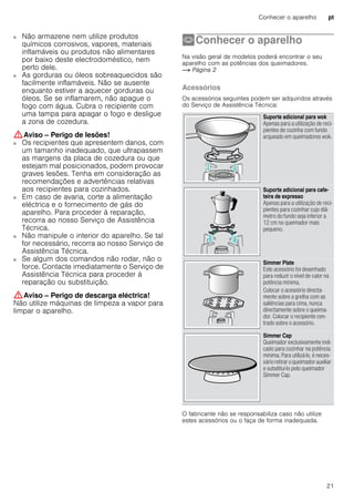 Conhecer o aparelho pt
21
■ Não armazene nem utilize produtos
químicos corrosivos, vapores, materiais
inflamáveis ou produtos não alimentares
por baixo deste electrodoméstico, nem
perto dele.
Perigo de incêndio!■ As gorduras ou óleos sobreaquecidos são
facilmente inflamáveis. Não se ausente
enquanto estiver a aquecer gorduras ou
óleos. Se se inflamarem, não apague o
fogo com água. Cubra o recipiente com
uma tampa para apagar o fogo e desligue
a zona de cozedura.
:Aviso – Perigo de lesões!
■ Os recipientes que apresentem danos, com
um tamanho inadequado, que ultrapassem
as margens da placa de cozedura ou que
estejam mal posicionados, podem provocar
graves lesões. Tenha em consideração as
recomendações e advertências relativas
aos recipientes para cozinhados.
Perigo de lesões!■ Em caso de avaria, corte a alimentação
eléctrica e o fornecimento de gás do
aparelho. Para proceder à reparação,
recorra ao nosso Serviço de Assistência
Técnica.
Perigo de lesões!■ Não manipule o interior do aparelho. Se tal
for necessário, recorra ao nosso Serviço de
Assistência Técnica.
Perigo de lesões!■ Se algum dos comandos não rodar, não o
force. Contacte imediatamente o Serviço de
Assistência Técnica para proceder à
reparação ou substituição.
:Aviso – Perigo de descarga eléctrica!
Não utilize máquinas de limpeza a vapor para
limpar o aparelho.
*Conhecer o aparelho
Conheceroaparelho Na visão geral de modelos poderá encontrar o seu
aparelho com as potências dos queimadores.
~ Página 2
Acessórios
Os acessórios seguintes podem ser adquiridos através
do Serviço de Assistência Técnica:
--------
O fabricante não se responsabiliza caso não utilize
estes acessórios ou o faça de forma inadequada.
Suporte adicional para wok
Apenas para a utilização de reci-
pientes de cozinha com fundo
arqueado em queimadores wok.
Suporte adicional para cafe-
teira de expresso
Apenas para a utilização de reci-
pientes para cozinhar cujo diâ-
metro do fundo seja inferior a
12 cm no queimador mais
pequeno.
Simmer Plate
Este acessório foi desenhado
para reduzir o nível de calor na
potência mínima.
Colocar o acessório directa-
mente sobre a grelha com as
saliências para cima, nunca
directamente sobre o queima-
dor. Colocar o recipiente cen-
trado sobre o acessório.
Simmer Cap
Queimador exclusivamente indi-
cado para cozinhar na potência
mínima. Para utilizá-lo, é neces-
sário retirar o queimador auxiliar
e substituí-lo pelo queimador
Simmer Cap.
 