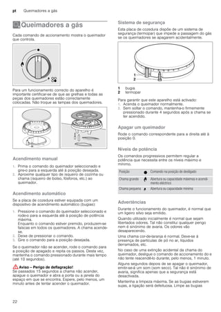 pt Queimadores a gás
22
ÄQueimadores a gás
Queimadoresagás Cada comando de accionamento mostra o queimador
que controla.
Para um funcionamento correcto do aparelho é
importante certificar-se de que as grelhas e todas as
peças dos queimadores estão correctamente
colocadas. Não troque as tampas dos queimadores.
Acendimento manual
1. Prima o comando do queimador seleccionado e
gire-o para a esquerda até à posição desejada.
2. Aproxime qualquer tipo de isqueiro de cozinha ou
chama (isqueiro de bolso, fósforos, etc.) ao
queimador.
Acendimento automático
Se a placa de cozedura estiver equipada com um
dispositivo de acendimento automático (bugias):
1. Pressione o comando do queimador seleccionado e
rode-o para a esquerda até à posição de potência
máxima.
Enquanto o comando estiver premido, produzem-se
faíscas em todos os queimadores. A chama acende-
se.
2. Deixe de pressionar o comando.
3. Gire o comando para a posição desejada.
Se o queimador não se acender, rode o comando para
a posição de apagado e repita os passos. Desta vez,
mantenha o comando pressionado durante mais tempo
(até 10 segundos).
:Aviso – Perigo de deflagração!
Se passados 15 segundos a chama não acender,
apague o queimador e abra a porta ou a janela do
espaço em que se encontra. Espere, pelo menos, um
minuto antes de tentar acender o queimador.
Sistema de segurança
Esta placa de cozedura dispõe de um sistema de
segurança (termopar) que impede a passagem do gás
se os queimadores se apagarem acidentalmente.
Para garantir que este aparelho está activado:
1. Acenda o queimador normalmente.
2. Sem soltar o comando, mantenha-o firmemente
pressionado durante 4 segundos após a chama se
ter acendido.
Apagar um queimador
Rode o comando correspondente para a direita até à
posição 0.
Níveis de potência
Os comandos progressivos permitem regular a
potência que necessita entre os níveis máximo e
mínimo.
Advertências
Durante o funcionamento do queimador, é normal que
um ligeiro silvo seja emitido.
Quando utilizado inicialmente é normal que sejam
libertados odores. Tal não constitui qualquer perigo
nem é sinónimo de avaria. Os odores vão
desaparecendo.
Uma chama cor-de-laranja é normal. Deve-se à
presença de partículas de pó no ar, líquidos
derramados, etc.
No caso de uma extinção acidental da chama do
queimador, desligue o comando de accionamento do e
não tente reacendê-lo durante, pelo menos, 1 minuto.
Alguns segundos depois de se apagar o queimador,
emitir-se-á um som (som seco). Tal não é sinónimo de
avaria, significa apenas que a segurança está
desactivada.
Mantenha a limpeza máxima. Se as bugias estiverem
sujas, a ligação será defeituosa. Limpe as bugias
1 bugia
2 termopar
Posição Ú Comando na posição de desligado
Chama grande ¨ Abertura ou capacidade máximas e acendi-
mento eléctrico
Chama pequena © Abertura ou capacidade mínima
 