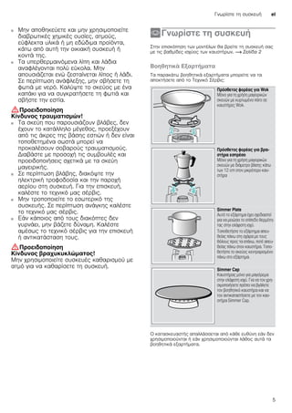 Γνωρίστε τη συσκευή el
5
■ Μην αποθηκεύετε και μην χρησιμοποιείτε
διαβρωτικές χημικές ουσίες, ατμούς,
εύφλεκτα υλικά ή μη εδώδιμα προϊόντα,
κάτω από αυτή την οικιακή συσκευή ή
κοντά της.
Κίνδυνος πυρκαγιάς!■ Τα υπερθερμαινόμενα λίπη και λάδια
αναφλέγονται πολύ εύκολα. Μην
απουσιάζεται ενώ ζεσταίνεται λίπος ή λάδι.
Σε περίπτωση ανάφλεξης, μην σβήσετε τη
φωτιά με νερό. Καλύψτε το σκεύος με ένα
καπάκι για να συγκρατήσετε τη φωτιά και
σβήστε την εστία.
:Προειδοποίηση
Κίνδυνος τραυματισμών!
■ Τα σκεύη που παρουσιάζουν βλάβες, δεν
έχουν το κατάλληλο μέγεθος, προεξέχουν
από τις άκρες της βάσης εστιών ή δεν είναι
τοποθετημένα σωστά μπορεί να
προκαλέσουν σοβαρούς τραυματισμούς.
Διαβάστε με προσοχή τις συμβουλές και
προειδοποιήσεις σχετικά με τα σκεύη
μαγειρικής.
Κίνδυνος τραυματισμών!■ Σε περίπτωση βλάβης, διακόψτε την
ηλεκτρική τροφοδοσία και την παροχή
αερίου στη συσκευή. Για την επισκευή,
καλέστε το τεχνικό μας σέρβις.
Κίνδυνος τραυματισμών!■ Μην τροποποιείτε το εσωτερικό της
συσκευής. Σε περίπτωση ανάγκης καλέστε
το τεχνικό μας σέρβις.
Κίνδυνος τραυματισμών!■ Εάν κάποιος από τους διακόπτες δεν
γυρνάει, μην βάζετε δύναμη. Καλέστε
αμέσως το τεχνικό σέρβις για την επισκευή
ή αντικατάσταση τους.
:Προειδοποίηση
Κίνδυνος βραχυκυκλώματος!
Μην χρησιμοποιείτε συσκευές καθαρισμού με
ατμό για να καθαρίσετε τη συσκευή.
*Γνωρίστε τη συσκευή
Γνωρίστετησυσκευή Στην επισκόπηση των μοντέλων θα βρείτε τη συσκευή σας
με τις βαθμίδες ισχύος των καυστήρων. ~ Σελίδα 2
Βοηθητικά Εξαρτήματα
Τα παρακάτω βοηθητικά εξαρτήματα μπορείτε να τα
αποκτήσετε από το Τεχνικό Σέρβις:
--------
Ο κατασκευαστής απαλλάσσεται από κάθε ευθύνη εάν δεν
χρησιμοποιούνται ή εάν χρησιμοποιούνται λάθος αυτά τα
βοηθητικά εξαρτήματα.
Πρόσθετος φορέας για Wok
Μόνο για τη χρήση μαγειρικών
σκευών με κυρτωμένο πάτο σε
καυστήρες Wok.
Πρόσθετος φορέας για βρα-
στήρα εσπρέσο
Μόνο για τη χρήση μαγειρικών
σκευών με διάμετρο βάσης κάτω
των 12 cm στον μικρότερο καυ-
στήρα
Simmer Plate
Αυτό το εξάρτημα έχει σχεδιαστεί
για να μειώσει το επίπεδο θερμότη-
τας στην ελάχιστη ισχύ.
Τοποθετήστε το εξάρτημα απευ-
θείας πάνω στη σχάρα με τους
θόλους προς τα επάνω, ποτέ απευ-
θείας πάνω στον καυστήρα. Τοπο-
θετήστε το σκεύος κεντραρισμένο
πάνω στο εξάρτημα.
Simmer Cap
Καυστήρας μόνο για μαγείρεμα
στην ελάχιστη ισχύ. Για να τον χρη-
σιμοποιήσετε πρέπει να βγάλετε
τον βοηθητικό καυστήρα και να
τον αντικαταστήσετε με τον καυ-
στήρα Simmer Cap.
 