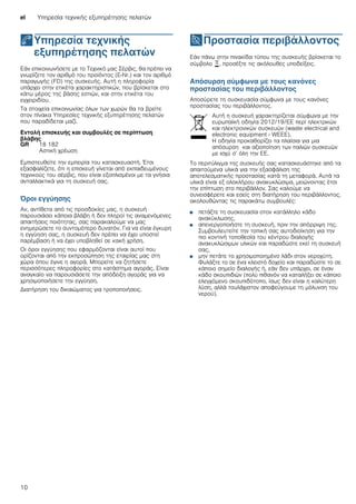 el Υπηρεσία τεχνικής εξυπηρέτησης πελατών
10
4Υπηρεσία τεχνικής
εξυπηρέτησης πελατών
Υπηρεσίατεχνικήςεξυπηρέτησηςπελατών Εάν επικοινωνήσετε με το Τεχνικό μας Σέρβις, θα πρέπει να
γνωρίζετε τον αριθμό του προϊόντος (E-Nr.) και τον αριθμό
παραγωγής (FD) της συσκευής. Αυτή η πληροφορία
υπάρχει στην ετικέτα χαρακτηριστικών, που βρίσκεται στο
κάτω μέρος της βάσης εστιών, και στην ετικέτα του
εγχειριδίου.
Τα στοιχεία επικοινωνίας όλων των χωρών θα τα βρείτε
στον πίνακα Υπηρεσίες τεχνικής εξυπηρέτησης πελατών
που παραδίδεται μαζί.
Εντολή επισκευής και συμβουλές σε περίπτωση
βλάβης
Εμπιστευθείτε την εμπειρία του κατασκευαστή. Έτσι
εξασφαλίζετε, ότι η επισκευή γίνεται από εκπαιδευμένους
τεχνικούς του σέρβις, που είναι εξοπλισμένοι με τα γνήσια
ανταλλακτικά για τη συσκευή σας.
Όροι εγγύησης
Αν, αντίθετα από τις προσδοκίες μας, η συσκευή
παρουσιάσει κάποια βλάβη ή δεν πληροί τις αναμενόμενες
απαιτήσεις ποιότητας, σας παρακαλούμε να μας
ενημερώσετε το συντομότερο δυνατόν. Για να είναι έγκυρη
η εγγύηση σας, η συσκευή δεν πρέπει να έχει υποστεί
παρέμβαση ή να έχει υποβληθεί σε κακή χρήση.
Οι όροι εγγύησης που εφαρμόζονται είναι αυτοί που
ορίζονται από την εκπροσώπηση της εταιρίας μας στη
χώρα όπου έγινε η αγορά. Μπορείτε να ζητήσετε
περισσότερες πληροφορίες στο κατάστημα αγοράς. Είναι
αναγκαίο να παρουσιάσετε την απόδειξη αγοράς για να
χρησιμοποιήσετε την εγγύηση.
Διατήρηση του δικαιώματος για τροποποιήσεις.
7Προστασία περιβάλλοντος
Προστασίαπεριβάλλοντος Εάν πάνω στην πινακίδα τύπου της συσκευής βρίσκεται το
σύμβολο ), προσέξτε τις ακόλουθες υποδείξεις.
Απόσυρση σύμφωνα με τους κανόνες
προστασίας του περιβάλλοντος
Αποσύρετε τη συσκευασία σύμφωνα με τους κανόνες
προστασίας του περιβάλλοντος.
Το περιτύλιγμα της συσκευής σας κατασκευάστηκε από τα
απαιτούμενα υλικά για την εξασφάλιση της
αποτελεσματικής προστασίας κατά τη μεταφορά. Αυτά τα
υλικά είναι εξ ολοκλήρου ανακυκλώσιμα, μειώνοντας έτσι
την επίπτωση στο περιβάλλον. Σας καλούμε να
συνεισφέρετε και εσείς στη διατήρηση του περιβάλλοντος,
ακολουθώντας τις παρακάτω συμβουλές:
■ πετάξτε τη συσκευασία στον κατάλληλο κάδο
ανακύκλωσης,
■ απενεργοποιήστε τη συσκευή, πριν την απόρριψη της.
Συμβουλευτείτε την τοπική σας αυτοδιοίκηση για την
πιο κοντινή τοποθεσία του κέντρου διαλογής
ανακυκλώσιμων υλικών και παραδώστε εκεί τη συσκευή
σας,
■ μην πετάτε το χρησιμοποιημένο λάδι στον νεροχύτη.
Φυλάξτε το σε ένα κλειστό δοχείο και παραδώστε το σε
κάποιο σημείο διαλογής ή, εάν δεν υπάρχει, σε έναν
κάδο σκουπιδιών (πολύ πιθανόν να καταλήξει σε κάποιο
ελεγχόμενο σκουπιδότοπο, ίσως δεν είναι η καλύτερη
λύση, αλλά τουλάχιστον αποφεύγουμε τη μόλυνση του
νερού).
GR 18 182
Αστική χρέωση
Αυτή η συσκευή χαρακτηρίζεται σύμφωνα με την
ευρωπαϊκή οδηγία 2012/19/ΕE περί ηλεκτρικών
και ηλεκτρονικών συσκευών (waste electrical and
electronic equipment - WEEE).
Η οδηγία προκαθορίζει τα πλαίσια για μια
απόσυρση και αξιοποίηση των παλιών συσκευών
με ισχύ σ’ όλη την ΕΕ.
 