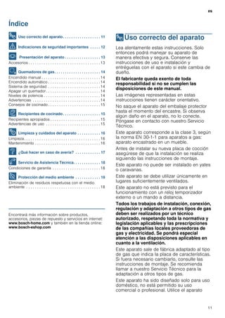 es
11
Índice
[es]Instrucciones de uso
8 Uso correcto del aparato. . . . . . . . . . . . . . . . . . 11
( Indicaciones de seguridad importantes . . . . . 12
* Presentación del aparato . . . . . . . . . . . . . . . . . 13
Accesorios . . . . . . . . . . . . . . . . . . . . . . . . . . . . . . . . .13
Ä Quemadores de gas. . . . . . . . . . . . . . . . . . . . . . 14
Encendido manual . . . . . . . . . . . . . . . . . . . . . . . . . . .14
Encendido automático . . . . . . . . . . . . . . . . . . . . . . . .14
Sistema de seguridad . . . . . . . . . . . . . . . . . . . . . . . .14
Apagar un quemador. . . . . . . . . . . . . . . . . . . . . . . . .14
Niveles de potencia . . . . . . . . . . . . . . . . . . . . . . . . . .14
Advertencias . . . . . . . . . . . . . . . . . . . . . . . . . . . . . . .14
Consejos de cocinado . . . . . . . . . . . . . . . . . . . . . . . .15
Å Recipientes de cocinado. . . . . . . . . . . . . . . . . . 15
Recipientes apropiados . . . . . . . . . . . . . . . . . . . . . . .15
Advertencias de uso . . . . . . . . . . . . . . . . . . . . . . . . .15
2 Limpieza y cuidados del aparato . . . . . . . . . . . 16
Limpieza. . . . . . . . . . . . . . . . . . . . . . . . . . . . . . . . . . .16
Mantenimiento . . . . . . . . . . . . . . . . . . . . . . . . . . . . . .16
3 ¿Qué hacer en caso de avería? . . . . . . . . . . . . 17
4 Servicio de Asistencia Técnica. . . . . . . . . . . . . 18
Condiciones de garantía . . . . . . . . . . . . . . . . . . . . . .18
7 Protección del medio ambiente . . . . . . . . . . . . 18
Eliminación de residuos respetuosa con el medio
ambiente . . . . . . . . . . . . . . . . . . . . . . . . . . . . . . . . . .18
Produktinfo
Encontrará más información sobre productos,
accesorios, piezas de repuesto y servicios en internet:
www.bosch-home.com y también en la tienda online:
www.bosch-eshop.com
8Uso correcto del aparato
Usocorrectodelaparato Lea atentamente estas instrucciones. Solo
entonces podrá manejar su aparato de
manera efectiva y segura. Conserve las
instrucciones de uso e instalación y
entréguelas con el aparato si este cambia de
dueño.
El fabricante queda exento de toda
responsabilidad si no se cumplen las
disposiciones de este manual.
Las imágenes representadas en estas
instrucciones tienen carácter orientativo.
No saque el aparato del embalaje protector
hasta el momento del encastre. Si observa
algún daño en el aparato, no lo conecte.
Póngase en contacto con nuestro Servicio
Técnico.
Este aparato corresponde a la clase 3, según
la norma EN 30-1-1 para aparatos a gas:
aparato encastrado en un mueble.
Antes de instalar su nueva placa de cocción
asegúrese de que la instalación se realiza
siguiendo las instrucciones de montaje.
Este aparato no puede ser instalado en yates
o caravanas.
Este aparato se debe utilizar únicamente en
lugares suficientemente ventilados.
Este aparato no está previsto para el
funcionamiento con un reloj temporizador
externo o un mando a distancia.
Todos los trabajos de instalación, conexión,
regulación y adaptación a otros tipos de gas
deben ser realizados por un técnico
autorizado, respetando toda la normativa y
legislación aplicables y las prescripciones
de las compañías locales proveedoras de
gas y electricidad. Se pondrá especial
atención a las disposiciones aplicables en
cuanto a la ventilación.
Este aparato sale de fábrica adaptado al tipo
de gas que indica la placa de características.
Si fuera necesario cambiarlo, consulte las
instrucciones de montaje. Se recomienda
llamar a nuestro Servicio Técnico para la
adaptación a otros tipos de gas.
Este aparato ha sido diseñado solo para uso
doméstico, no está permitido su uso
comercial o profesional. Utilice el aparato
 