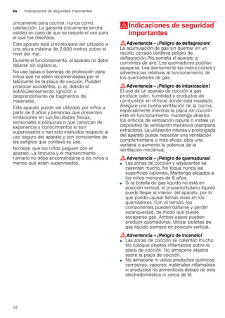 es Indicaciones de seguridad importantes
12
únicamente para cocinar, nunca como
calefacción. La garantía únicamente tendrá
validez en caso de que se respete el uso para
el que fue diseñado.
Este aparato está previsto para ser utilizado a
una altura máxima de 2.000 metros sobre el
nivel del mar.
Durante el funcionamiento, el aparato no debe
dejarse sin vigilancia.
No use tapas o barreras de protección para
niños que no estén recomendadas por el
fabricante de la placa de cocción. Pueden
provocar accidentes, p. ej. debido al
sobrecalentamiento, ignición o
desprendimiento de fragmentos de
materiales.
Este aparato puede ser utilizado por niños a
partir de 8 años y personas que presenten
limitaciones en sus facultades físicas,
sensoriales o psíquicas o que carezcan de
experiencia y conocimientos si son
supervisados o han sido instruidos respecto al
uso seguro del aparato y son conscientes de
los peligros que conlleva su uso.
No dejar que los niños jueguen con el
aparato. La limpieza y el mantenimiento
rutinario no debe encomendarse a los niños a
menos que estén supervisados.
(Indicaciones de seguridad
importantes
Indicacionesdeseguridadimportantes :Advertencia – ¡Peligro de deflagración!
La acumulación de gas sin quemar en un
recinto cerrado conlleva peligro de
deflagración. No someta el aparato a
corrientes de aire. Los quemadores podrían
apagarse. Lea atentamente las instrucciones y
advertencias relativas al funcionamiento de
los quemadores de gas.
:Advertencia – ¡Peligro de intoxicación!
El uso de un aparato de cocción a gas
produce calor, humedad y productos de
combustión en el local donde está instalado.
Asegure una buena ventilación de la cocina,
especialmente mientras la placa de cocción
esté en funcionamiento: mantenga abiertos
los orificios de ventilación natural o instale un
dispositivo de ventilación mecánica (campana
extractora). La utilización intensa y prolongada
del aparato puede necesitar una ventilación
complementaria o más eficaz: abra una
ventana o aumente la potencia de la
ventilación mecánica.
:Advertencia – ¡Peligro de quemaduras!
■ Las zonas de cocción y adyacentes se
calientan mucho. No toque nunca las
superficies calientes. Mantenga alejados a
los niños menores de 8 años.
¡Peligro de quemaduras!■ Si la botella de gas líquido no está en
posición vertical, el propano/butano líquido
puede llegar al interior del aparato, por lo
que puede causar llamas vivas en los
quemadores. Con el tiempo, los
componentes pueden dañarse y perder
estanqueidad, de modo que puede
escaparse gas. Ambos casos pueden
producir quemaduras. Utilizar botellas de
gas líquido siempre en posición vertical.
:Advertencia – ¡Peligro de incendio!
■ Las zonas de cocción se calientan mucho.
No coloque objetos inflamables sobre la
placa de cocción. No almacene objetos
sobre la placa de cocción.
¡Peligro de incendio!■ No almacene ni utilice productos químicos
corrosivos, vapores, materiales inflamables
ni productos no alimenticios debajo de este
electrodoméstico ni cerca de él.
¡Peligro de incendio!
 