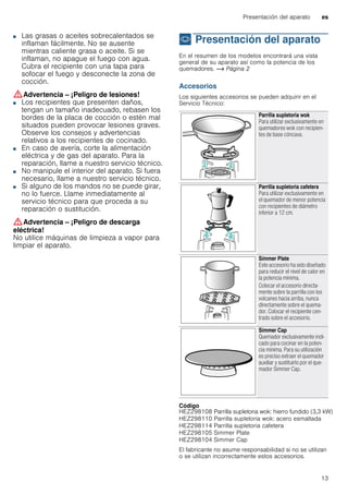 Presentación del aparato es
13
■ Las grasas o aceites sobrecalentados se
inflaman fácilmente. No se ausente
mientras caliente grasa o aceite. Si se
inflaman, no apague el fuego con agua.
Cubra el recipiente con una tapa para
sofocar el fuego y desconecte la zona de
cocción.
:Advertencia – ¡Peligro de lesiones!
■ Los recipientes que presenten daños,
tengan un tamaño inadecuado, rebasen los
bordes de la placa de cocción o estén mal
situados pueden provocar lesiones graves.
Observe los consejos y advertencias
relativos a los recipientes de cocinado.
¡Peligro de lesiones!■ En caso de avería, corte la alimentación
eléctrica y de gas del aparato. Para la
reparación, llame a nuestro servicio técnico.
¡Peligro de lesiones!■ No manipule el interior del aparato. Si fuera
necesario, llame a nuestro servicio técnico.
¡Peligro de lesiones!■ Si alguno de los mandos no se puede girar,
no lo fuerce. Llame inmediatamente al
servicio técnico para que proceda a su
reparación o sustitución.
:Advertencia – ¡Peligro de descarga
eléctrica!
No utilice máquinas de limpieza a vapor para
limpiar el aparato.
* Presentación del aparato
Presentacióndelaparato En el resumen de los modelos encontrará una vista
general de su aparato así como la potencia de los
quemadores. ~ Página 2
Accesorios
Los siguientes accesorios se pueden adquirir en el
Servicio Técnico:
--------
Código
El fabricante no asume responsabilidad si no se utilizan
o se utilizan incorrectamente estos accesorios.
Parrilla supletoria wok
Para utilizar exclusivamente en
quemadores wok con recipien-
tes de base cóncava.
Parrilla supletoria cafetera
Para utilizar exclusivamente en
el quemador de menor potencia
con recipientes de diámetro
inferior a 12 cm.
Simmer Plate
Este accesorio ha sido diseñado
para reducir el nivel de calor en
la potencia mínima.
Colocar el accesorio directa-
mente sobre la parrilla con los
volcanes hacia arriba, nunca
directamente sobre el quema-
dor. Colocar el recipiente cen-
trado sobre el accesorio.
Simmer Cap
Quemador exclusivamente indi-
cado para cocinar en la poten-
cia mínima. Para su utilización
es preciso extraer el quemador
auxiliar y sustituirlo por el que-
mador Simmer Cap.
HEZ298108 Parrilla supletoria wok: hierro fundido (3,3 kW)
HEZ298110 Parrilla supletoria wok: acero esmaltada
HEZ298114 Parrilla supletoria cafetera
HEZ298105 Simmer Plate
HEZ298104 Simmer Cap
 