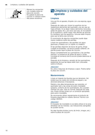 es Limpieza y cuidados del aparato
16
2Limpieza y cuidados del
aparato
Limpiezaycuidadosdelaparato Limpieza
Una vez frío el aparato, límpielo con una esponja, agua
y jabón.
Después de cada uso, limpie la superficie de los
respectivos elementos del quemador una vez que se
haya enfriado. Si se dejan restos (alimentos recocidos,
gotas de grasa, etc.), por poco que sea, se incrustarán
en la superficie y serán luego más difíciles de eliminar.
Es necesario que los agujeros y ranuras estén limpios
para que la llama sea correcta.
El movimiento de algunos recipientes puede dejar
restos metálicos sobre las parrillas.
Limpie los quemadores y las parrillas con agua
jabonosa y frótelos con un cepillo no metálico.
Si las parrillas disponen de tacos de goma, tenga
cuidado al limpiarlas. Los tacos pueden soltarse y la
parrilla puede rayar la placa de cocción.
Seque completamente los quemadores y las parrillas
siempre. La presencia de gotas de agua o zonas
húmedas al comienzo de la cocción puede deteriorar el
esmalte.
Después de la limpieza y secado de los quemadores,
asegúrese de que las tapas estén bien colocadas
sobre el difusor.
¡Atención!
No utilice máquinas de limpieza a vapor. Podría dañar
la placa de cocción.
Mantenimiento
Limpie al instante los líquidos que se derramen. Así
evitará que los restos de comida se peguen y se
ahorrará esfuerzos innecesarios.
Debido a las altas temperaturas que soportan, el
quemador wok y las zonas de acero inoxidable
(grasera, contorno de los quemadores, etc.) pueden
cambiar de color. Esto es normal. Después de cada
uso, limpie dichas zonas con un producto apropiado
para acero inoxidable.
Se recomienda utilizar regularmente el producto de
limpieza disponible en nuestro Servicio Técnico con
código 464524.
¡Atención!
El limpiador de inoxidable no se debe utilizar en la zona
alrededor de los mandos. Las indicaciones (serigrafía)
se pueden borrar.
No deje líquidos ácidos (zumo de limón, vinagre, etc.)
sobre la placa de cocción.
Maneje los recipientes
con cuidado sobre la
placa de cocción.
No golpee la placa de
cocción ni coloque sobre
ella pesos excesivos.
 