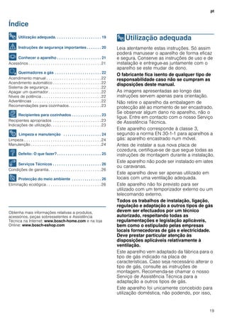 pt
19
Índice
[pt]Instruções de serviço
8 Utilização adequada. . . . . . . . . . . . . . . . . . . . . . 19
( Instruções de segurança importantes . . . . . . . 20
* Conhecer o aparelho . . . . . . . . . . . . . . . . . . . . . 21
Acessórios . . . . . . . . . . . . . . . . . . . . . . . . . . . . . . . . .21
Ä Queimadores a gás . . . . . . . . . . . . . . . . . . . . . . 22
Acendimento manual . . . . . . . . . . . . . . . . . . . . . . . . .22
Acendimento automático . . . . . . . . . . . . . . . . . . . . . .22
Sistema de segurança . . . . . . . . . . . . . . . . . . . . . . . .22
Apagar um queimador . . . . . . . . . . . . . . . . . . . . . . . .22
Níveis de potência . . . . . . . . . . . . . . . . . . . . . . . . . . .22
Advertências . . . . . . . . . . . . . . . . . . . . . . . . . . . . . . .22
Recomendações para cozinhados. . . . . . . . . . . . . . .23
Å Recipientes para cozinhados . . . . . . . . . . . . . . 23
Recipientes apropriados . . . . . . . . . . . . . . . . . . . . . .23
Indicações de utilização. . . . . . . . . . . . . . . . . . . . . . .23
2 Limpeza e manutenção . . . . . . . . . . . . . . . . . . 24
Limpeza . . . . . . . . . . . . . . . . . . . . . . . . . . . . . . . . . . .24
Manutenção . . . . . . . . . . . . . . . . . . . . . . . . . . . . . . . .24
3 Defeito: O que fazer?. . . . . . . . . . . . . . . . . . . . . 25
4 Serviços Técnicos . . . . . . . . . . . . . . . . . . . . . . . 26
Condições de garantia. . . . . . . . . . . . . . . . . . . . . . . .26
7 Protecção do meio ambiente . . . . . . . . . . . . . . 26
Eliminação ecológica . . . . . . . . . . . . . . . . . . . . . . . . .26
Produktinfo
Obtenha mais informações relativas a produtos,
acessórios, peças sobresselentes e Assistência
Técnica na Internet: www.bosch-home.com e na loja
Online: www.bosch-eshop.com
8Utilização adequada
Utilizaçãoadequada Leia atentamente estas instruções. Só assim
poderá manusear o aparelho de forma eficaz
e segura. Conserve as instruções de uso e de
instalação e entregue-as juntamente com o
aparelho se este mudar de dono.
O fabricante fica isento de qualquer tipo de
responsabilidade caso não se cumpram as
disposições deste manual.
As imagens apresentadas ao longo das
instruções servem apenas para orientação.
Não retire o aparelho da embalagem de
protecção até ao momento de ser encastrado.
Se observar algum dano no aparelho, não o
ligue. Entre em contacto com o nosso Serviço
de Assistência Técnica.
Este aparelho corresponde à classe 3,
segundo a norma EN 30-1-1 para aparelhos a
gás: aparelho encastrado num móvel.
Antes de instalar a sua nova placa de
cozedura, certifique-se de que segue todas as
instruções de montagem durante a instalação.
Este aparelho não pode ser instalado em iates
ou caravanas.
Este aparelho deve ser apenas utilizado em
locais com uma ventilação adequada.
Este aparelho não foi previsto para ser
utilizado com um temporizador externo ou um
telecomando externo.
Todos os trabalhos de instalação, ligação,
regulação e adaptação a outros tipos de gás
devem ser efectuados por um técnico
autorizado, respeitando todas as
regulamentações e legislação aplicáveis,
bem como o estipulado pelas empresas
locais fornecedoras de gás e electricidade.
Deve prestar particular atenção às
disposições aplicáveis relativamente à
ventilação.
Este aparelho vem adaptado da fábrica para o
tipo de gás indicado na placa de
características. Caso seja necessário alterar o
tipo de gás, consulte as instruções de
montagem. Recomenda-se chamar o nosso
Serviço de Assistência Técnica para a
adaptação a outros tipos de gás.
Este aparelho foi unicamente concebido para
utilização doméstica, não podendo, por isso,
 