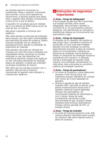 pt Instruções de segurança importantes
20
ser utilizado para fins comerciais ou
profissionais. Utilize o aparelho unicamente
para cozinhar, nunca como aparelho de
aquecimento. A garantia apenas será válida
caso o aparelho seja utilizado correctamente
e para os fins a que se destina.
O aparelho foi concebido para ser utilizado
até a uma altitude de 2000 metros acima do
nível do mar, no máximo.
Não deixe o aparelho a funcionar sem
vigilância.
Não utilize tampas ou barreiras de protecção,
para crianças, que não sejam recomendadas
pelo fabricante da placa de cozedura. Podem
provocar acidentes, por ex. devido ao
sobreaquecimento, ignição ou libertação de
fragmentos de materiais.
Este aparelho não pode ser utilizado por
crianças com mais de 8 anos e pessoas com
capacidades físicas, sensoriais ou mentais
reduzidas ou que não disponham de
experiência suficiente, excepto sob vigilância
ou sob instruções específicas de utilização
segura do aparelho, e desde que entendam
os perigos resultantes da mesma.
Não deixe que as crianças brinquem com o
aparelho. Não permita a limpeza e
manutenção do aparelho pelo utilizador a
crianças sem vigilância.
(Instruções de segurança
importantes
Instruçõesdesegurançaimportantes :Aviso – Perigo de deflagração!
A acumulação do gás que não é queimado,
num espaço fechado, pode causar
deflagração. Não submeta o aparelho a
correntes de ar. Os queimadores poderiam
apagar-se. Leia atentamente as instruções e
advertências relativas ao funcionamento dos
queimadores a gás.
:Aviso – Perigo de intoxicação!
A utilização de um aparelho de cozedura a
gás produz calor, humidade e produtos de
combustão no local onde está instalado.
Garanta uma boa ventilação na cozinha,
especialmente enquanto a placa de cozedura
estiver em funcionamento: mantenha as
aberturas de ventilação natural abertas ou
instale um dispositivo de ventilação mecânica
(campânula com exaustor). A utilização
intensa e prolongada do aparelho pode
requerer uma ventilação complementar ou
mais eficaz: abra uma janela ou aumente a
potência da ventilação mecânica.
:Aviso – Perigo de queimaduras!
■ As zonas de cozedura e zonas adjacentes
aquecem muito. Nunca toque nas
superfícies quentes. Mantenha as crianças
com menos de 8 anos afastadas do
aparelho.
Perigo de queimaduras!■ Quando a garrafa de gás de petróleo
liquefeito (GPL) não está na vertical, pode
passar propano/butano líquido para o
aparelho, podendo originar labaredas
intensas nos queimadores. Os
componentes poderão ser danificados e,
com o tempo, deixar de vedar
corretamente, permitindo a saída
descontrolada de gás. Qualquer destas
situações pode provocar queimaduras.
Coloque sempre garrafas de GPL na
posição vertical.
:Aviso – Perigo de incêndio!
■ As zonas de cozedura aquecem muito. Não
coloque objectos inflamáveis sobre a placa
de cozedura. Não deixe objectos sobre a
placa de cozedura.
Perigo de incêndio!
 