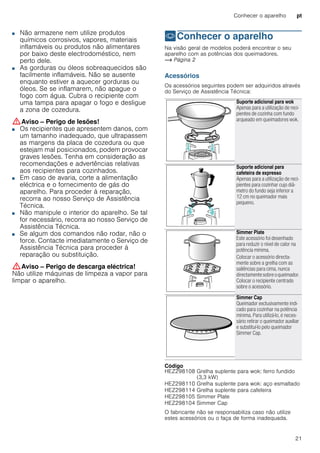 Conhecer o aparelho pt
21
■ Não armazene nem utilize produtos
químicos corrosivos, vapores, materiais
inflamáveis ou produtos não alimentares
por baixo deste electrodoméstico, nem
perto dele.
Perigo de incêndio!■ As gorduras ou óleos sobreaquecidos são
facilmente inflamáveis. Não se ausente
enquanto estiver a aquecer gorduras ou
óleos. Se se inflamarem, não apague o
fogo com água. Cubra o recipiente com
uma tampa para apagar o fogo e desligue
a zona de cozedura.
:Aviso – Perigo de lesões!
■ Os recipientes que apresentem danos, com
um tamanho inadequado, que ultrapassem
as margens da placa de cozedura ou que
estejam mal posicionados, podem provocar
graves lesões. Tenha em consideração as
recomendações e advertências relativas
aos recipientes para cozinhados.
Perigo de lesões!■ Em caso de avaria, corte a alimentação
eléctrica e o fornecimento de gás do
aparelho. Para proceder à reparação,
recorra ao nosso Serviço de Assistência
Técnica.
Perigo de lesões!■ Não manipule o interior do aparelho. Se tal
for necessário, recorra ao nosso Serviço de
Assistência Técnica.
Perigo de lesões!■ Se algum dos comandos não rodar, não o
force. Contacte imediatamente o Serviço de
Assistência Técnica para proceder à
reparação ou substituição.
:Aviso – Perigo de descarga eléctrica!
Não utilize máquinas de limpeza a vapor para
limpar o aparelho.
*Conhecer o aparelho
Conheceroaparelho Na visão geral de modelos poderá encontrar o seu
aparelho com as potências dos queimadores.
~ Página 2
Acessórios
Os acessórios seguintes podem ser adquiridos através
do Serviço de Assistência Técnica:
--------
Código
O fabricante não se responsabiliza caso não utilize
estes acessórios ou o faça de forma inadequada.
Suporte adicional para wok
Apenas para a utilização de reci-
pientes de cozinha com fundo
arqueado em queimadores wok.
Suporte adicional para
cafeteira de expresso
Apenas para a utilização de reci-
pientes para cozinhar cujo diâ-
metro do fundo seja inferior a
12 cm no queimador mais
pequeno.
Simmer Plate
Este acessório foi desenhado
para reduzir o nível de calor na
potência mínima.
Colocar o acessório directa-
mente sobre a grelha com as
saliências para cima, nunca
directamentesobreoqueimador.
Colocar o recipiente centrado
sobre o acessório.
Simmer Cap
Queimador exclusivamente indi-
cado para cozinhar na potência
mínima. Para utilizá-lo, é neces-
sário retirar o queimador auxiliar
e substituí-lo pelo queimador
Simmer Cap.
HEZ298108 Grelha suplente para wok: ferro fundido
(3,3 kW)
HEZ298110 Grelha suplente para wok: aço esmaltado
HEZ298114 Grelha suplente para cafeteira
HEZ298105 Simmer Plate
HEZ298104 Simmer Cap
 