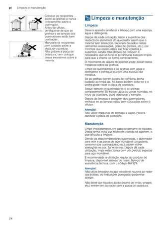 pt Limpeza e manutenção
24
2 Limpeza e manutenção
Limpezaemanutenção Limpeza
Deixe o aparelho arrefecer e limpe-o com uma esponja,
água e detergente.
Depois de cada utilização, limpe a superfície dos
respectivos elementos do queimador assim que o
mesmo tiver arrefecido. Se forem deixados restos
(alimentos ressequidos, gotas de gordura, etc.), por
mínimos que sejam, estes irão ficar colados à
superfície, sendo mais difíceis de remover. É
necessário que os furos e as ranhuras estejam limpos
para que a chama se forme correctamente.
O movimento de alguns recipientes pode deixar restos
metálicos sobre as grelhas.
Limpe os queimadores e as grelhas com água e
detergente e esfregue-os com uma escova não
metálica.
Se as grelhas tiverem bases de borracha, tenha
cuidado ao limpá-las. As bases podem soltar-se e a
grelha pode riscar a placa de cozedura.
Seque sempre os queimadores e as grelhas
completamente. Se houver água ou zonas húmidas, no
início da cozedura, pode deteriorar o esmalte.
Depois da limpeza e secagem dos queimadores,
verifique se as tampas estão bem colocadas sobre o
difusor.
Atenção!
Não utilize máquinas de limpeza a vapor. Poderá
danificar a placa de cozedura.
Manutenção
Limpe imediatamente, em caso de derrame de líquidos.
Desta forma, evita que restos de comida se agarrem, o
que dificulta a limpeza.
Devido às altas temperaturas suportadas, o queimador
para wok e as zonas de aço inoxidável (pingadeira,
contorno dos queimadores, etc.) podem sofrer
alterações na cor. Tal é normal. Depois de cada
utilização, limpe estas zonas com um produto especial
para aço inoxidável.
É recomendada a utilização regular do produto de
limpeza, disponível através do nosso Serviço de
assistência técnica, com o código 464524.
Atenção!
Não utilize limpador de aço inoxidável na zona ao redor
dos botões. As indicações (serigrafia) podem-se
apagar.
Não deixe que líquidos ácidos (sumo de limão, vinagre,
etc.) entrem em contacto com a placa de cozedura.
Coloque os recipientes
sobre as grelhas e nunca
directamente sobre o
queimador.
Antes de utilizar,
certifique-se de que as
grelhas e as tampas dos
queimadores estão bem
colocadas .
Manuseie os recipientes
com cuidado sobre a
placa de cozedura.
Não golpeie a placa de
cozedura, nem coloque
pesos excessivos sobre a
mesma.
 