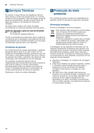 pt Serviços Técnicos
26
4Serviços Técnicos
ServiçosTécnicos Se solicitar o nosso Serviço de Assistência Técnica,
deve indicar o número do produto (E-Nr.) e o número
de fabrico (FD) do aparelho. Esta informação consta da
placa de características, situada na parte inferior da
placa de cozedura e na etiqueta do manual de
utilização.
Os dados para contacto com todos os países
encontram-se no índice dos Serviços Técnicos anexo.
Ordem de reparação e apoio em caso de anomalias
Confie na competência do fabricante. Assim, poderá ter
a certeza de que a reparação é executada por técnicos
especializados com a devida formação e com as peças
de reparação originais para o seu aparelho.
Condições de garantia
Se, contrariamente às nossas expectativas, o aparelho
apresentar algum dano ou se não cumprir com as
exigências de qualidade previstas, solicitamos que nos
comunique o mais rápido possível. Para que o serviço
de garantia seja válido, o aparelho não deverá ter sido
manipulado, nem submetido a uma má utilização.
As condições de garantia vigentes são as
estabelecidas pelo representante da nossa empresa no
país onde se realizou a compra. Informações
pormenorizadas podem ser obtidas nos pontos de
venda. É necessário apresentar o comprovativo de
compra para beneficiar do serviço de garantia.
Reserva-se o direito de realizar alterações.
7Protecção do meio
ambiente
Protecçãodomeioambiente Se o símbolo ) estiver na placa de caraterísticas do
aparelho, tenha em atenção as seguintes indicações.
Eliminação ecológica
Elimine a embalagem de forma ecológica.
A embalagem do seu aparelho foi fabricada com os
materiais estritamente necessários para garantir uma
protecção eficaz durante o transporte. Estes materiais
são totalmente recicláveis, sendo assim reduzido o
impacto ambiental. Convidamo-lo a participar também
na conservação do meio ambiente, cumprindo com as
seguintes recomendações:
■ deposite a embalagem no contentor de reciclagem
adequado,
■ antes de se desfazer de qualquer aparelho, inutilize-
o. Consulte a administração local para saber o
endereço do centro de recolha de materiais
recicláveis mais próximo e entregue aí o seu
aparelho,
■ não deite fora o óleo utilizado pelo lava-louça.
Guarde-o num recipiente fechado e entregue-o num
centro de recolha ou, na sua falta, deposite-o num
contentor de lixo orgânico (acabará por ser
depositado num aterro controlado; provavelmente
não é a melhor solução, mas desta forma evitamos
a contaminação da água.
PT 21 4250 730
PT 0,10€/min. Mobile 0,25€/min
Este aparelho está marcado em conformidade
com a Directiva 2012/19/UE relativa aos
resíduos de equipamentos eléctricos e
electrónicos (waste electrical and electronic
equipment - WEEE).
A directiva estabelece o quadro para a criação
de um sistema de recolha e valorização dos
equipamentos usados válido em todos os
Estados Membros da União Europeia.
 