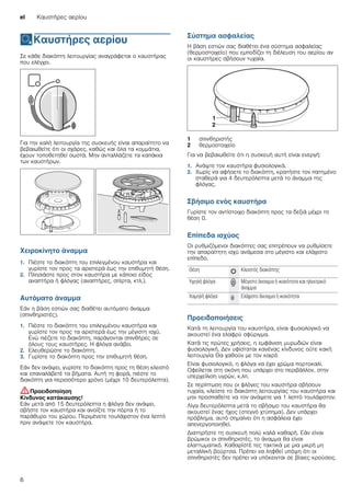 el Καυστήρες αερίου
6
ÄΚαυστήρες αερίου
Καυστήρεςαερίου Σε κάθε διακόπτη λειτουργίας αναγράφεται ο καυστήρας
που ελέγχει.
Για την καλή λειτουργία της συσκευής είναι απαραίτητο να
βεβαιωθείτε ότι οι σχάρες, καθώς και όλα τα κομμάτια,
έχουν τοποθετηθεί σωστά. Μην ανταλλάζετε τα καπάκια
των καυστήρων.
Χειροκίνητο άναμμα
1. Πιέστε το διακόπτη του επιλεγμένου καυστήρα και
γυρίστε τον προς τα αριστερά έως την επιθυμητή θέση.
2. Πλησιάστε προς στον καυστήρα με κάποιο είδος
αναπτήρα ή φλόγας (αναπτήρες, σπίρτα, κτλ.).
Αυτόματο άναμμα
Εάν η βάση εστιών σας διαθέτει αυτόματο άναμμα
(σπινθηριστές).
1. Πιέστε το διακόπτη του επιλεγμένου καυστήρα και
γυρίστε τον προς τα αριστερά έως την μέγιστη ισχύ.
Ενώ πιέζετε το διακόπτη, παράγονται σπινθήρες σε
όλους τους καυστήρες. Η φλόγα ανάβει.
2. Ελευθερώστε το διακόπτη.
3. Γυρίστε το διακόπτη προς την επιθυμητή θέση.
Εάν δεν ανάψει, γυρίστε το διακόπτη προς τη θέση κλειστό
και επαναλάβετέ τα βήματα. Αυτή τη φορά, πιέστε το
διακόπτη για περισσότερο χρόνο (μέχρι 10 δευτερόλεπτα).
:Προειδοποίηση
Κίνδυνος κατάκαυσης!
Εάν μετά από 15 δευτερόλεπτα η φλόγα δεν ανάψει,
σβήστε τον καυστήρα και ανοίξτε την πόρτα ή το
παράθυρο του χώρου. Περιμένετε τουλάχιστον ένα λεπτό
πριν ανάψετε τον καυστήρα.
Σύστημα ασφαλείας
Η βάση εστιών σας διαθέτει ένα σύστημα ασφαλείας
(θερμοστοιχείο) που εμποδίζει τη διέλευση του αερίου αν
οι καυστήρες σβήσουν τυχαία.
Για να βεβαιωθείτε ότι η συσκευή αυτή είναι ενεργή:
1. Ανάψτε τον καυστήρα φυσιολογικά.
2. Χωρίς να αφήσετε το διακόπτη, κρατήστε τον πατημένο
σταθερά για 4 δευτερόλεπτα μετά το άναμμα της
φλόγας.
Σβήσιμο ενός καυστήρα
Γυρίστε τον αντίστοιχο διακόπτη προς τα δεξιά μέχρι τη
θέση 0.
Επίπεδα ισχύος
Οι ρυθμιζόμενοι διακόπτες σας επιτρέπουν να ρυθμίσετε
την απαραίτητη ισχύ ανάμεσα στο μέγιστο και ελάχιστο
επίπεδο.
Προειδοποιήσεις
Κατά τη λειτουργία του καυστήρα, είναι φυσιολογικό να
ακουστεί ένα ελαφρύ σφύριγμα.
Κατά τις πρώτες χρήσεις, η εμφάνιση μυρωδιών είναι
φυσιολογική. Δεν υφίσταται κανένας κίνδυνος ούτε κακή
λειτουργία Θα χαθούν με τον καιρό
Είναι φυσιολογικό, η φλόγα να έχει χρώμα πορτοκαλί.
Οφείλεται στη σκόνη που υπάρχει στο περιβάλλον, στην
υπερχείλιση υγρών, κ.λπ.
Σε περίπτωση που οι φλόγες του καυστήρα σβήσουν
τυχαία, κλείστε το διακόπτη λειτουργίας του καυστήρα και
μην προσπαθείτε να τον ανάψετε για 1 λεπτό τουλάχιστον.
Λίγα δευτερόλεπτα μετά το σβήσιμο του καυστήρα θα
ακουστεί ένας ήχος (στεγνό χτύπημα). Δεν υπάρχει
πρόβλημα, αυτό σημαίνει ότι η ασφάλεια έχει
απενεργοποιηθεί.
Διατηρήστε τη συσκευή πολύ καλά καθαρή. Εάν είναι
βρώμικοι οι σπινθηριστές, το άναμμα θα είναι
ελαττωματικό. Καθαρίστέ τες τακτικά με μια μικρή μη
μεταλλική βούρτσα. Πρέπει να ληφθεί υπόψη ότι οι
σπινθηριστές δεν πρέπει να υπόκεινται σε βίαιες κρούσεις.
1 σπινθηριστής
2 θερμοστοιχείο
Θέση Û Κλειστός διακόπτης
Υψηλή φλόγα — Μέγιστο άνοιγμα ή ικανότητα και ηλεκτρικό
άναμμα
Χαμηλή φλόγα ˜ Ελάχιστο άνοιγμα ή ικανότητα
 