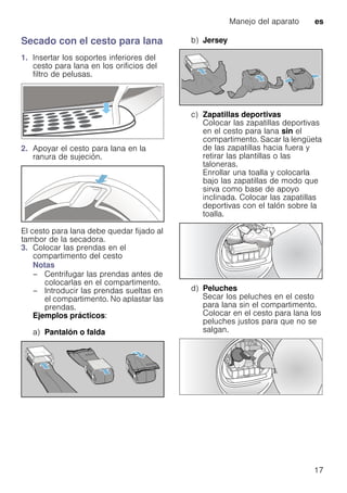 Manejo del aparato es
17
Secado con el cesto para lana
1. Insertar los soportes inferiores del
cesto para lana en los orificios del
filtro de pelusas.
2. Apoyar el cesto para lana en la
ranura de sujeción.
El cesto para lana debe quedar fijado al
tambor de la secadora.
3. Colocar las prendas en el
compartimento del cesto
Notas
– Centrifugar las prendas antes de
colocarlas en el compartimento.
– Introducir las prendas sueltas en
el compartimento. No aplastar las
prendas.
Ejemplos prácticos:
a) Pantalón o falda
b) Jersey
c) Zapatillas deportivas
Colocar las zapatillas deportivas
en el cesto para lana sin el
compartimento. Sacar la lengüeta
de las zapatillas hacia fuera y
retirar las plantillas o las
taloneras.
Enrollar una toalla y colocarla
bajo las zapatillas de modo que
sirva como base de apoyo
inclinada. Colocar las zapatillas
deportivas con el talón sobre la
toalla.
d) Peluches
Secar los peluches en el cesto
para lana sin el compartimento.
Colocar en el cesto para lana los
peluches justos para que no se
salgan.
 
