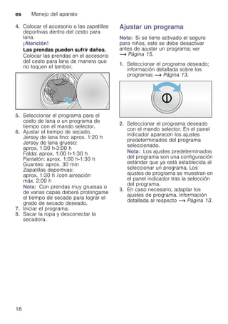 es Manejo del aparato
18
4. Colocar el accesorio o las zapatillas
deportivas dentro del cesto para
lana.
¡Atención!
Las prendas pueden sufrir daños.
Colocar las prendas en el accesorio
del cesto para lana de manera que
no toquen el tambor.
5. Seleccionar el programa para el
cesto de lana o un programa de
tiempo con el mando selector.
6. Ajustar el tiempo de secado.
Jersey de lana fino: aprox. 1:20 h
Jersey de lana grueso:
aprox. 1:30 h-3:00 h
Falda: aprox. 1:00 h-1:30 h
Pantalón: aprox. 1:00 h-1:30 h
Guantes: aprox. 30 min
Zapatillas deportivas:
aprox. 1:30 h /con aireación
máx. 2:00 h
Nota: Con prendas muy gruesas o
de varias capas deberá prolongarse
el tiempo de secado para lograr el
grado de secado deseado.
7. Iniciar el programa.
8. Sacar la ropa y desconectar la
secadora.
Ajustar un programa
Nota: Si se tiene activado el seguro
para niños, este se debe desactivar
antes de ajustar un programa; ver
~ Página 15.
1. Seleccionar el programa deseado;
información detallada sobre los
programas ~ Página 13.
2. Seleccionar el programa deseado
con el mando selector. En el panel
indicador aparecen los ajustes
predeterminados del programa
seleccionado.
Nota: Los ajustes predeterminados
del programa son una configuración
estándar que ya está establecida al
seleccionar un programa. Los
ajustes de programa se muestran en
el panel indicador tras la selección
del programa.
3. En caso necesario, adaptar los
ajustes de programa. Información
detallada al respecto ~ Página 13.
 
