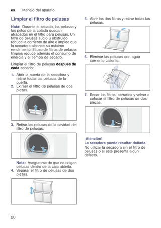 es Manejo del aparato
20
Limpiar el filtro de pelusas
Nota: Durante el secado, las pelusas y
los pelos de la colada quedan
atrapados en el filtro para pelusas. Un
filtro de pelusas sucio u obstruido
reduce la corriente de aire e impide que
la secadora alcance su máximo
rendimiento. El uso de filtros de pelusas
limpios reduce además el consumo de
energía y el tiempo de secado.
Limpiar el filtro de pelusas después de
cada secado:
1. Abrir la puerta de la secadora y
retirar todas las pelusas de la
puerta.
2. Extraer el filtro de pelusas de dos
piezas.
3. Retirar las pelusas de la cavidad del
filtro de pelusas.
Nota: Asegurarse de que no caigan
pelusas dentro de la caja abierta.
4. Separar el filtro de pelusas de dos
piezas.
5. Abrir los dos filtros y retirar todas las
pelusas.
6. Eliminar las pelusas con agua
corriente caliente.
7. Secar los filtros, cerrarlos y volver a
colocar el filtro de pelusas de dos
piezas.
¡Atención!
La secadora puede resultar dañada.
No utilizar la secadora sin el filtro de
pelusas o si este presenta algún
defecto.
 