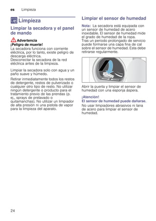 es Limpieza
24
D Limpieza
LimpiezaLimpiar la secadora y el panel
de mando
:Advertencia
¡Peligro de muerte!
La secadora funciona con corriente
eléctrica, por lo tanto, existe peligro de
descarga eléctrica.
Desconectar la secadora de la red
eléctrica antes de la limpieza.
Limpiar la secadora solo con agua y un
paño suave y húmedo.
Retirar inmediatamente todos los restos
de detergente, restos de pulverizado o
cualquier otro tipo de resto. No utilizar
ningún detergente o producto para el
tratamiento previo de las prendas (p.
ej., sprays de prelavado o
quitamanchas). No utilizar un limpiador
de alta presión ni una pistola de vapor
para la limpieza del aparato.
Limpiar el sensor de humedad
Nota: La secadora está equipada con
un sensor de humedad de acero
inoxidable. El sensor de humedad mide
el grado de humedad de la ropa.
Tras un periodo prolongado de servicio
puede formarse una capa fina de cal
sobre el sensor de humedad. Esta debe
retirarse regularmente.
Abrir la puerta y limpiar el sensor de
humedad con una esponja áspera.
¡Atención!
El sensor de humedad puede dañarse.
No usar limpiadores abrasivos ni lana
de acero para limpiar el sensor de
humedad.
 