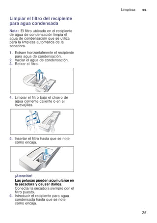 Limpieza es
25
Limpiar el filtro del recipiente
para agua condensada
Nota: El filtro ubicado en el recipiente
de agua de condensación limpia el
agua de condensación que se utiliza
para la limpieza automática de la
secadora.
1. Extraer horizontalmente el recipiente
para agua de condensación.
2. Vaciar el agua de condensación.
3. Retirar el filtro.
4. Limpiar el filtro bajo el chorro de
agua corriente caliente o en el
lavavajillas.
5. Insertar el filtro hasta que se note
cómo encaja.
¡Atención!
Las pelusas pueden acumularse en
la secadora y causar daños.
Conectar la secadora siempre con el
filtro puesto.
6. Introducir el recipiente para agua
condensada hasta que se note
cómo encaja.
 