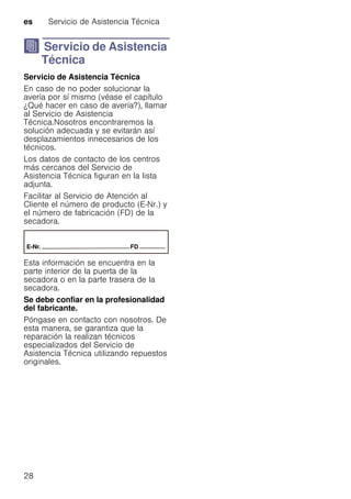 es Servicio de Asistencia Técnica
28
J Servicio de Asistencia
Técnica
ServiciodeAsistenciaTécnica Servicio de Asistencia Técnica
En caso de no poder solucionar la
avería por sí mismo (véase el capítulo
¿Qué hacer en caso de avería?), llamar
al Servicio de Asistencia
Técnica.Nosotros encontraremos la
solución adecuada y se evitarán así
desplazamientos innecesarios de los
técnicos.
Los datos de contacto de los centros
más cercanos del Servicio de
Asistencia Técnica figuran en la lista
adjunta.
Facilitar al Servicio de Atención al
Cliente el número de producto (E-Nr.) y
el número de fabricación (FD) de la
secadora.
Esta información se encuentra en la
parte interior de la puerta de la
secadora o en la parte trasera de la
secadora.
Se debe confiar en la profesionalidad
del fabricante.
Póngase en contacto con nosotros. De
esta manera, se garantiza que la
reparación la realizan técnicos
especializados del Servicio de
Asistencia Técnica utilizando repuestos
originales.
 