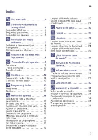 es
3
ÍndiceesInstruccionesdeusoymontaje
8 Uso adecuado . . . . . . . . . . . . . . .4
( Consejos y advertencias
de seguridad . . . . . . . . . . . . . . . .4
Seguridad eléctrica. . . . . . . . . . . . . . . 4
Seguridad para niños . . . . . . . . . . . . . 5
Seguridad del aparato . . . . . . . . . . . . 5
7 Protección del medio
ambiente. . . . . . . . . . . . . . . . . . . .7
Embalaje y aparato antiguo . . . . . . . . 7
Refrigerante . . . . . . . . . . . . . . . . . . . . 7
Consejos para el ahorro. . . . . . . . . . . 7
Y Resumen de los datos más
importantes . . . . . . . . . . . . . . . . .8
* Presentación del aparato. . . . . .9
Secadora . . . . . . . . . . . . . . . . . . . . . . 9
Panel de mando . . . . . . . . . . . . . . . 10
Panel indicador. . . . . . . . . . . . . . . . . 11
Z Prendas. . . . . . . . . . . . . . . . . . . .12
Preparación de la colada . . . . . . . . . 12
Clasificar la ropa según . . . . . . . . . . 12
/ Programas y teclas . . . . . . . . . .13
Programas . . . . . . . . . . . . . . . . . . . . 13
Teclas . . . . . . . . . . . . . . . . . . . . . . . . 15
1 Manejo del aparato . . . . . . . . . .16
Introducir la ropa y encender
la secadora. . . . . . . . . . . . . . . . . . . . 16
El cesto para lana. . . . . . . . . . . . . . . 16
Secado con el cesto para lana. . . . . 17
Ajustar un programa. . . . . . . . . . . . . 18
Iniciar el programa . . . . . . . . . . . . . . 19
Desarrollo del programa. . . . . . . . . . 19
Modificar programa o introducir
más ropa . . . . . . . . . . . . . . . . . . . . . 19
Interrupción de un programa . . . . . . 19
Fin del programa . . . . . . . . . . . . . . . 19
Secado de la ropa y apagado
de la secadora . . . . . . . . . . . . . . . . . 19
Limpiar el filtro de pelusas . . . . . . . .20
Vaciar el recipiente para agua
condensada . . . . . . . . . . . . . . . . . . .21
M Ajuste de la señal . . . . . . . . . . . 22
> Ruidos . . . . . . . . . . . . . . . . . . . . 23
D Limpieza. . . . . . . . . . . . . . . . . . . 24
Limpiar la secadora y el panel
de mando . . . . . . . . . . . . . . . . . . . . .24
Limpiar el sensor de humedad . . . . .24
Limpiar el filtro del recipiente
para agua condensada . . . . . . . . . . .25
3 ¿Qué hacer en caso
de avería?. . . . . . . . . . . . . . . . . . 26
J Servicio de Asistencia
Técnica. . . . . . . . . . . . . . . . . . . . 28
[ Valores de consumo . . . . . . . . . 29
Tabla de valores de consumo . . . . .29
Programa más eficiente para
tejidos de algodón. . . . . . . . . . . . . . .29
J Datos técnicos. . . . . . . . . . . . . . 30
5 Instalación y conexión . . . . . . . 31
Volumen de suministro . . . . . . . . . . .31
Instalar y conectar la secadora . . . . .31
Cambio del desagüe de agua
condensada . . . . . . . . . . . . . . . . . . .32
Accesorios opcionales . . . . . . . . . . .34
Transporte y protección
anticongelante. . . . . . . . . . . . . . . . . .34
 