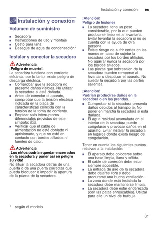 Instalación y conexión es
31
5 Instalación y conexión
Instalaciónyconexión Volumen de suministro
■ Secadora
■ Instrucciones de uso y montaje
■ Cesto para lana*
■ Desagüe de agua de condensación*
Instalar y conectar la secadora
:Advertencia
¡Peligro de muerte!
La secadora funciona con corriente
eléctrica, por lo tanto, existe peligro de
descarga eléctrica.
■ Comprobar que la secadora no
presente daños visibles. No utilizar
la secadora si está dañada.
■ Antes de conectar el aparato,
comprobar que la tensión eléctrica
indicada en la placa de
características coincida con la
tensión de la toma de corriente.
■ Emplear solo interruptores
diferenciales provistos de este
símbolo: z.
■ Verificar que el cable de
alimentación no esté doblado ni
aprisionado, y que no esté en
contacto con bordes afilados ni
fuentes de calor.
:Advertencia
¡Los niños podrían quedar encerrados
en la secadora y poner así en peligro
su vida!
No situar la secadora detrás de una
puerta o de una puerta corrediza que
pueda bloquear o impedir la apertura
de la puerta de la secadora.
¡Atención!
Peligro de lesiones
■ La secadora tiene un peso
considerable, por lo que pueden
producirse lesiones al levantarla.
Evitar levantar la secadora si no se
cuenta con la ayuda de otra
persona.
■ Existe riesgo de sufrir cortes en las
manos en caso de sujetar la
secadora por los bordes afilados.
No agarrar nunca la secadora por
los bordes afilados.
■ Las piezas que sobresalen de la
secadora pueden romperse al
levantar o desplazar el aparato. No
sujetar la secadora por las partes
salientes.
¡Atención!
Podrían producirse daños en la
secadora o en las prendas.
■ Comprobar si la secadora presenta
daños debidos al transporte. No
poner en marcha la secadora si está
dañada.
■ El agua residual acumulada en el
interior de la secadora puede
congelarse y provocar daños en el
aparato. Evitar instalar la secadora
en lugares donde exista riesgo de
congelación.
Tener en cuenta los siguientes puntos
relativos a la instalación:
■ El aparato debe colocarse sobre
una base limpia, llana y sólida.
■ El cable de conexión debe estar
siempre accesible.
■ La entrada de aire de la secadora
debe dejarse libre y debe
procurarse una buena ventilación.
■ La zona donde está instalada la
secadora debe mantenerse limpia.
■ La secadora debe estar enderezada
(con las patas enroscables). Utilizar
para ello un nivel de burbuja.
* según el modelo
 