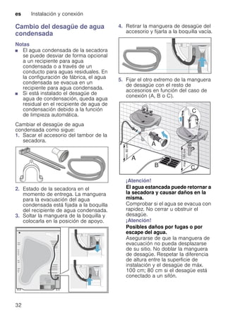 es Instalación y conexión
32
Cambio del desagüe de agua
condensada
Notas
■ El agua condensada de la secadora
se puede desviar de forma opcional
a un recipiente para agua
condensada o a través de un
conducto para aguas residuales. En
la configuración de fábrica, el agua
condensada se evacua en un
recipiente para agua condensada.
■ Si está instalado el desagüe de
agua de condensación, queda agua
residual en el recipiente de agua de
condensación debido a la función
de limpieza automática.
Cambiar el desagüe de agua
condensada como sigue:
1. Sacar el accesorio del tambor de la
secadora.
2. Estado de la secadora en el
momento de entrega. La manguera
para la evacuación del agua
condensada está fijada a la boquilla
del recipiente de agua condensada.
3. Soltar la manguera de la boquilla y
colocarla en la posición de apoyo.
4. Retirar la manguera de desagüe del
accesorio y fijarla a la boquilla vacía.
5. Fijar el otro extremo de la manguera
de desagüe con el resto de
accesorios en función del caso de
conexión (A, B o C).
¡Atención!
El agua estancada puede retornar a
la secadora y causar daños en la
misma.
Comprobar si el agua se evacua con
rapidez. No cerrar u obstruir el
desagüe.
¡Atención!
Posibles daños por fugas o por
escape del agua.
Asegurarse de que la manguera de
evacuación no pueda desplazarse
de su sitio. No doblar la manguera
de desagüe. Respetar la diferencia
de altura entre la superficie de
instalación y el desagüe de máx.
100 cm; 80 cm si el desagüe está
conectado a un sifón.
 
