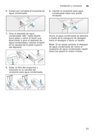 Instalación y conexión es
33
6. Extraer por completo el recipiente de
agua condensada.
7. Girar el depósito de agua
condensada 180° hasta dejarlo
boca abajo y retirar el tapón que
lleva.Volver a girar el depósito de
agua condensada y colocar el tapón
en la cavidad de la parte superior
del depósito.
8. Soltar el filtro del enganche y
colocarlo en la cavidad del
recipiente para agua condensada.
9. Insertar el recipiente para agua
condensada hasta que quede
encajado.
Ahora, el agua condensada se desviará
a través de la manguera de desagüe
hacia el desagüe o hacia un lavabo
Nota: Si se desea cambiar el desagüe
de agua condensada de nuevo al
recipiente de agua condensada, repetir
todos los pasos en orden inverso.
 
