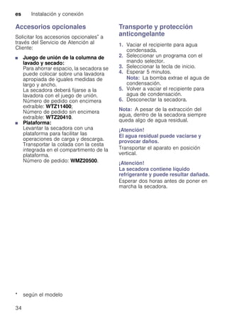 es Instalación y conexión
34
Accesorios opcionales
Solicitar los accesorios opcionales* a
través del Servicio de Atención al
Cliente:
■ Juego de unión de la columna de
lavado y secado:
Para ahorrar espacio, la secadora se
puede colocar sobre una lavadora
apropiada de iguales medidas de
largo y ancho.
La secadora deberá fijarse a la
lavadora con el juego de unión.
Número de pedido con encimera
extraíble: WTZ11400;
Número de pedido sin encimera
extraíble: WTZ20410.
■ Plataforma:
Levantar la secadora con una
plataforma para facilitar las
operaciones de carga y descarga.
Transportar la colada con la cesta
integrada en el compartimento de la
plataforma.
Número de pedido: WMZ20500.
Transporte y protección
anticongelante
1. Vaciar el recipiente para agua
condensada.
2. Seleccionar un programa con el
mando selector.
3. Seleccionar la tecla de inicio.
4. Esperar 5 minutos.
Nota: La bomba extrae el agua de
condensación.
5. Volver a vaciar el recipiente para
agua de condensación.
6. Desconectar la secadora.
Nota: A pesar de la extracción del
agua, dentro de la secadora siempre
queda algo de agua residual.
¡Atención!
El agua residual puede vaciarse y
provocar daños.
Transportar el aparato en posición
vertical.
¡Atención!
La secadora contiene líquido
refrigerante y puede resultar dañada.
Esperar dos horas antes de poner en
marcha la secadora.
* según el modelo
 