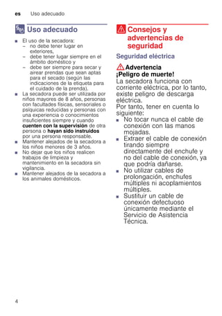 es Uso adecuado
4
8 Uso adecuado
Usoadecuado■ El uso de la secadora:
– no debe tener lugar en
exteriores,
– debe tener lugar siempre en el
ámbito doméstico y
– debe ser siempre para secar y
airear prendas que sean aptas
para el secado (según las
indicaciones de la etiqueta para
el cuidado de la prenda).
■ La secadora puede ser utilizada por
niños mayores de 8 años, personas
con facultades físicas, sensoriales o
psíquicas reducidas y personas con
una experiencia o conocimientos
insuficientes siempre y cuando
cuenten con la supervisión de otra
persona o hayan sido instruidos
por una persona responsable.
■ Mantener alejados de la secadora a
los niños menores de 3 años.
■ No dejar que los niños realicen
trabajos de limpieza y
mantenimiento en la secadora sin
vigilancia.
■ Mantener alejados de la secadora a
los animales domésticos.
( Consejos y
advertencias de
seguridad
Consejosyadvertenciasdeseguridad Seguridad eléctrica
:Advertencia
¡Peligro de muerte!
La secadora funciona con
corriente eléctrica, por lo tanto,
existe peligro de descarga
eléctrica.
Por tanto, tener en cuenta lo
siguiente:
■ No tocar nunca el cable de
conexión con las manos
mojadas.
■ Extraer el cable de conexión
tirando siempre
directamente del enchufe y
no del cable de conexión, ya
que podría dañarse.
■ No utilizar cables de
prolongación, enchufes
múltiples ni acoplamientos
múltiples.
■ Sustituir un cable de
conexión defectuoso
únicamente mediante el
Servicio de Asistencia
Técnica.
 