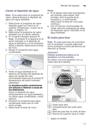 Manejo del aparato es
17
Llenar el depósito de agua
Nota: Si se selecciona un programa de
vapor, deberá llenarse el depósito de
agua con agua destilada.
1. Seleccionar el programa de vapor
deseado según se indica en el
capítulo «Programas», a partir de la
pág. ~ Página 13.
2. Seleccionar el programa de vapor
deseado con el mando selector.
3. En el panel indicador aparece ò.
Nota: El símbolo ò no aparece en el
panel indicador si el depósito de
agua ya está lleno y no es necesario
volver a llenarlo. Seleccionar la tecla
de inicio.
4. Extraer el recipiente para agua
condensada.
5. Verter el agua destilada en la
abertura de llenado del depósito de
agua con ayuda del cazo
suministrado hasta que el símbolo ò
desaparezca del panel indicador.
¡Atención!
La secadora podría contaminarse
con pelusas o dañarse a causa de
los sedimentos.
Llenar el depósito de agua
exclusivamente con agua destilada y
no utilizar agua condensada u otros
aditivos.
6. Introducir el recipiente para agua
condensada hasta que se note
cómo encaja.
7. Seleccionar la tecla de inicio.
Notas
■ Si se desea interrumpir el programa,
por ejemplo, para añadir más
prendas, abrir la puerta de la
secadora y, a continuación,
seleccionar la tecla de inicio para
continuar.
■ Con el volumen recomendado de
carga, para los programas de vapor
se requerirán aprox. 250-300 ml de
agua destilada.
El cesto para lana
Nota: El cesto para lana se suministra
con la secadora* o puede adquirirse
como accesorio a través del Servicio de
Atención al Cliente.
¡Atención!
Podrían producirse daños en la
secadora o en las prendas.
No utilizar nunca la secadora con un
cesto para lana dañado.
* según el modelo
( Cesto para lana
0 Compartimento del cesto para
lana
8 Ranuras para fijar el cesto de lana
@ Ranura de sujeción para el cesto
 