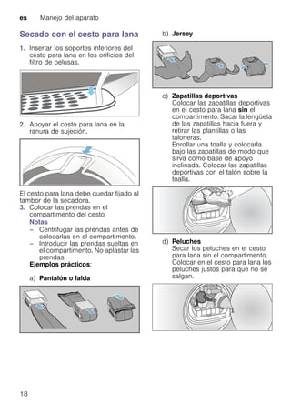 es Manejo del aparato
18
Secado con el cesto para lana
1. Insertar los soportes inferiores del
cesto para lana en los orificios del
filtro de pelusas.
2. Apoyar el cesto para lana en la
ranura de sujeción.
El cesto para lana debe quedar fijado al
tambor de la secadora.
3. Colocar las prendas en el
compartimento del cesto
Notas
– Centrifugar las prendas antes de
colocarlas en el compartimento.
– Introducir las prendas sueltas en
el compartimento. No aplastar las
prendas.
Ejemplos prácticos:
a) Pantalón o falda
b) Jersey
c) Zapatillas deportivas
Colocar las zapatillas deportivas
en el cesto para lana sin el
compartimento. Sacar la lengüeta
de las zapatillas hacia fuera y
retirar las plantillas o las
taloneras.
Enrollar una toalla y colocarla
bajo las zapatillas de modo que
sirva como base de apoyo
inclinada. Colocar las zapatillas
deportivas con el talón sobre la
toalla.
d) Peluches
Secar los peluches en el cesto
para lana sin el compartimento.
Colocar en el cesto para lana los
peluches justos para que no se
salgan.
 