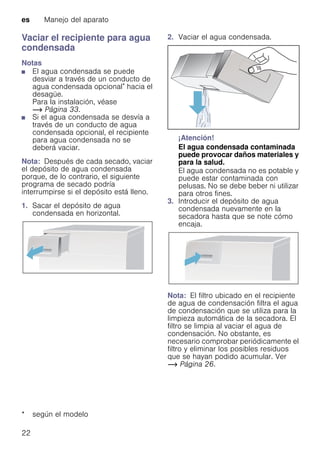 es Manejo del aparato
22
Vaciar el recipiente para agua
condensada
Notas
■ El agua condensada se puede
desviar a través de un conducto de
agua condensada opcional* hacia el
desagüe.
Para la instalación, véase
~ Página 33.
■ Si el agua condensada se desvía a
través de un conducto de agua
condensada opcional, el recipiente
para agua condensada no se
deberá vaciar.
Nota: Después de cada secado, vaciar
el depósito de agua condensada
porque, de lo contrario, el siguiente
programa de secado podría
interrumpirse si el depósito está lleno.
1. Sacar el depósito de agua
condensada en horizontal.
2. Vaciar el agua condensada.
¡Atención!
El agua condensada contaminada
puede provocar daños materiales y
para la salud.
El agua condensada no es potable y
puede estar contaminada con
pelusas. No se debe beber ni utilizar
para otros fines.
3. Introducir el depósito de agua
condensada nuevamente en la
secadora hasta que se note cómo
encaja.
Nota: El filtro ubicado en el recipiente
de agua de condensación filtra el agua
de condensación que se utiliza para la
limpieza automática de la secadora. El
filtro se limpia al vaciar el agua de
condensación. No obstante, es
necesario comprobar periódicamente el
filtro y eliminar los posibles residuos
que se hayan podido acumular. Ver
~ Página 26.
* según el modelo
 