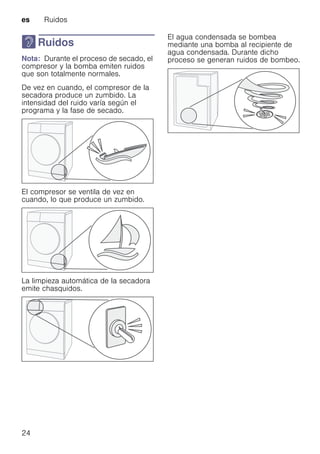 es Ruidos
24
> Ruidos
RuidosNota: Durante el proceso de secado, el
compresor y la bomba emiten ruidos
que son totalmente normales.
De vez en cuando, el compresor de la
secadora produce un zumbido. La
intensidad del ruido varía según el
programa y la fase de secado.
El compresor se ventila de vez en
cuando, lo que produce un zumbido.
La limpieza automática de la secadora
emite chasquidos.
El agua condensada se bombea
mediante una bomba al recipiente de
agua condensada. Durante dicho
proceso se generan ruidos de bombeo.
 