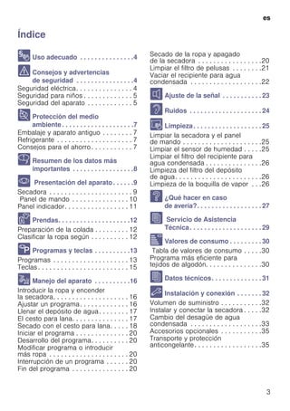 es
3
ÍndiceesInstruccionesdeusoymontaje
8 Uso adecuado . . . . . . . . . . . . . . .4
( Consejos y advertencias
de seguridad . . . . . . . . . . . . . . . .4
Seguridad eléctrica. . . . . . . . . . . . . . . 4
Seguridad para niños . . . . . . . . . . . . . 5
Seguridad del aparato . . . . . . . . . . . . 5
7 Protección del medio
ambiente. . . . . . . . . . . . . . . . . . . .7
Embalaje y aparato antiguo . . . . . . . . 7
Refrigerante . . . . . . . . . . . . . . . . . . . . 7
Consejos para el ahorro. . . . . . . . . . . 7
Y Resumen de los datos más
importantes . . . . . . . . . . . . . . . . .8
* Presentación del aparato. . . . . .9
Secadora . . . . . . . . . . . . . . . . . . . . . . 9
Panel de mando . . . . . . . . . . . . . . . 10
Panel indicador. . . . . . . . . . . . . . . . . 11
Z Prendas. . . . . . . . . . . . . . . . . . . .12
Preparación de la colada . . . . . . . . . 12
Clasificar la ropa según . . . . . . . . . . 12
/ Programas y teclas . . . . . . . . . .13
Programas . . . . . . . . . . . . . . . . . . . . 13
Teclas . . . . . . . . . . . . . . . . . . . . . . . . 15
1 Manejo del aparato . . . . . . . . . .16
Introducir la ropa y encender
la secadora. . . . . . . . . . . . . . . . . . . . 16
Ajustar un programa. . . . . . . . . . . . . 16
Llenar el depósito de agua. . . . . . . . 17
El cesto para lana. . . . . . . . . . . . . . . 17
Secado con el cesto para lana. . . . . 18
Iniciar el programa . . . . . . . . . . . . . . 20
Desarrollo del programa. . . . . . . . . . 20
Modificar programa o introducir
más ropa . . . . . . . . . . . . . . . . . . . . . 20
Interrupción de un programa . . . . . . 20
Fin del programa . . . . . . . . . . . . . . . 20
Secado de la ropa y apagado
de la secadora . . . . . . . . . . . . . . . . .20
Limpiar el filtro de pelusas . . . . . . . .21
Vaciar el recipiente para agua
condensada . . . . . . . . . . . . . . . . . . .22
M Ajuste de la señal . . . . . . . . . . . 23
> Ruidos . . . . . . . . . . . . . . . . . . . . 24
D Limpieza. . . . . . . . . . . . . . . . . . . 25
Limpiar la secadora y el panel
de mando . . . . . . . . . . . . . . . . . . . . .25
Limpiar el sensor de humedad . . . . .25
Limpiar el filtro del recipiente para
agua condensada . . . . . . . . . . . . . . .26
Limpieza del filtro del depósito
de agua. . . . . . . . . . . . . . . . . . . . . . .26
Limpieza de la boquilla de vapor . . .26
3 ¿Qué hacer en caso
de avería?. . . . . . . . . . . . . . . . . . 27
J Servicio de Asistencia
Técnica. . . . . . . . . . . . . . . . . . . . 29
[ Valores de consumo . . . . . . . . . 30
Tabla de valores de consumo . . . . .30
Programa más eficiente para
tejidos de algodón. . . . . . . . . . . . . . .30
J Datos técnicos. . . . . . . . . . . . . . 31
5 Instalación y conexión . . . . . . . 32
Volumen de suministro . . . . . . . . . . .32
Instalar y conectar la secadora . . . . .32
Cambio del desagüe de agua
condensada . . . . . . . . . . . . . . . . . . .33
Accesorios opcionales . . . . . . . . . . .35
Transporte y protección
anticongelante. . . . . . . . . . . . . . . . . .35
 
