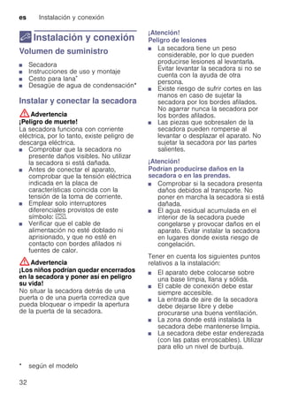 es Instalación y conexión
32
5 Instalación y conexión
Instalaciónyconexión Volumen de suministro
■ Secadora
■ Instrucciones de uso y montaje
■ Cesto para lana*
■ Desagüe de agua de condensación*
Instalar y conectar la secadora
:Advertencia
¡Peligro de muerte!
La secadora funciona con corriente
eléctrica, por lo tanto, existe peligro de
descarga eléctrica.
■ Comprobar que la secadora no
presente daños visibles. No utilizar
la secadora si está dañada.
■ Antes de conectar el aparato,
comprobar que la tensión eléctrica
indicada en la placa de
características coincida con la
tensión de la toma de corriente.
■ Emplear solo interruptores
diferenciales provistos de este
símbolo: z.
■ Verificar que el cable de
alimentación no esté doblado ni
aprisionado, y que no esté en
contacto con bordes afilados ni
fuentes de calor.
:Advertencia
¡Los niños podrían quedar encerrados
en la secadora y poner así en peligro
su vida!
No situar la secadora detrás de una
puerta o de una puerta corrediza que
pueda bloquear o impedir la apertura
de la puerta de la secadora.
¡Atención!
Peligro de lesiones
■ La secadora tiene un peso
considerable, por lo que pueden
producirse lesiones al levantarla.
Evitar levantar la secadora si no se
cuenta con la ayuda de otra
persona.
■ Existe riesgo de sufrir cortes en las
manos en caso de sujetar la
secadora por los bordes afilados.
No agarrar nunca la secadora por
los bordes afilados.
■ Las piezas que sobresalen de la
secadora pueden romperse al
levantar o desplazar el aparato. No
sujetar la secadora por las partes
salientes.
¡Atención!
Podrían producirse daños en la
secadora o en las prendas.
■ Comprobar si la secadora presenta
daños debidos al transporte. No
poner en marcha la secadora si está
dañada.
■ El agua residual acumulada en el
interior de la secadora puede
congelarse y provocar daños en el
aparato. Evitar instalar la secadora
en lugares donde exista riesgo de
congelación.
Tener en cuenta los siguientes puntos
relativos a la instalación:
■ El aparato debe colocarse sobre
una base limpia, llana y sólida.
■ El cable de conexión debe estar
siempre accesible.
■ La entrada de aire de la secadora
debe dejarse libre y debe
procurarse una buena ventilación.
■ La zona donde está instalada la
secadora debe mantenerse limpia.
■ La secadora debe estar enderezada
(con las patas enroscables). Utilizar
para ello un nivel de burbuja.
* según el modelo
 