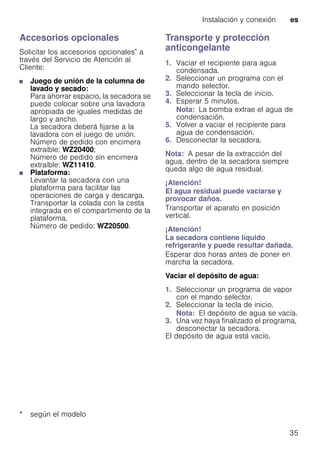 Instalación y conexión es
35
Accesorios opcionales
Solicitar los accesorios opcionales* a
través del Servicio de Atención al
Cliente:
■ Juego de unión de la columna de
lavado y secado:
Para ahorrar espacio, la secadora se
puede colocar sobre una lavadora
apropiada de iguales medidas de
largo y ancho.
La secadora deberá fijarse a la
lavadora con el juego de unión.
Número de pedido con encimera
extraíble: WZ20400;
Número de pedido sin encimera
extraíble: WZ11410.
■ Plataforma:
Levantar la secadora con una
plataforma para facilitar las
operaciones de carga y descarga.
Transportar la colada con la cesta
integrada en el compartimento de la
plataforma.
Número de pedido: WZ20500.
Transporte y protección
anticongelante
1. Vaciar el recipiente para agua
condensada.
2. Seleccionar un programa con el
mando selector.
3. Seleccionar la tecla de inicio.
4. Esperar 5 minutos.
Nota: La bomba extrae el agua de
condensación.
5. Volver a vaciar el recipiente para
agua de condensación.
6. Desconectar la secadora.
Nota: A pesar de la extracción del
agua, dentro de la secadora siempre
queda algo de agua residual.
¡Atención!
El agua residual puede vaciarse y
provocar daños.
Transportar el aparato en posición
vertical.
¡Atención!
La secadora contiene líquido
refrigerante y puede resultar dañada.
Esperar dos horas antes de poner en
marcha la secadora.
Vaciar el depósito de agua:
1. Seleccionar un programa de vapor
con el mando selector.
2. Seleccionar la tecla de inicio.
Nota: El depósito de agua se vacía.
3. Una vez haya finalizado el programa,
desconectar la secadora.
El depósito de agua está vacío.
* según el modelo
 