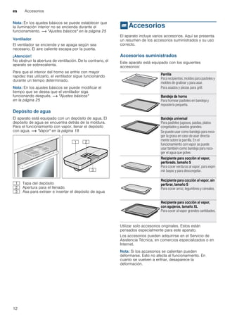 es Accesorios
12
Nota: En los ajustes básicos se puede establecer que
la iluminación interior no se encienda durante el
funcionamiento. ~ "Ajustes básicos" en la página 25
Ventilador
El ventilador se enciende y se apaga según sea
necesario. El aire caliente escapa por la puerta.
¡Atención!
No obstruir la abertura de ventilación. De lo contrario, el
aparato se sobrecalienta.
Para que el interior del horno se enfríe con mayor
rapidez tras utilizarlo, el ventilador sigue funcionando
durante un tiempo determinado.
Nota: En los ajustes básicos se puede modificar el
tiempo que se desea que el ventilador siga
funcionando después. ~ "Ajustes básicos"
en la página 25
Depósito de agua
El aparato está equipado con un depósito de agua. El
depósito de agua se encuentra detrás de la moldura.
Para el funcionamiento con vapor, llenar el depósito
con agua. ~ "Vapor" en la página 18
_Accesorios
Accesorios El aparato incluye varios accesorios. Aquí se presenta
un resumen de los accesorios suministrados y su uso
correcto.
Accesorios suministrados
Este aparato está equipado con los siguientes
accesorios:
--------
Utilizar solo accesorios originales. Estos están
pensados especialmente para este aparato.
Los accesorios pueden adquirirse en el Servicio de
Asistencia Técnica, en comercios especializados o en
Internet.
Nota: Si los accesorios se calientan pueden
deformarse. Esto no afecta al funcionamiento. En
cuanto se vuelven a enfriar, desaparece la
deformación.
( Tapa del depósito
0 Apertura para el llenado
8 Asa para extraer e insertar el depósito de agua
Parrilla
Para recipientes, moldes para pasteles y
moldes de gratinar y para asar.
Para asados y piezas para grill.
Bandeja de horno
Para hornear pasteles en bandeja y
repostería pequeña.
Bandeja universal
Para pasteles jugosos, pastas, platos
congelados y asados grandes.
Se puede usar como bandeja para reco-
ger la grasa en caso de asar directa-
mente sobre la parrilla. En el
funcionamiento con vapor se puede
usar también como bandeja para reco-
ger el agua que gotee.
Recipiente para cocción al vapor,
perforado, tamaño S
Para cocer verduras al vapor, para expri-
mir bayas y para descongelar.
Recipiente para cocción al vapor, sin
perforar, tamaño S
Para cocer arroz, legumbres y cereales.
Recipiente para cocción al vapor,
con agujeros, tamaño XL
Para cocer al vapor grandes cantidades.
 