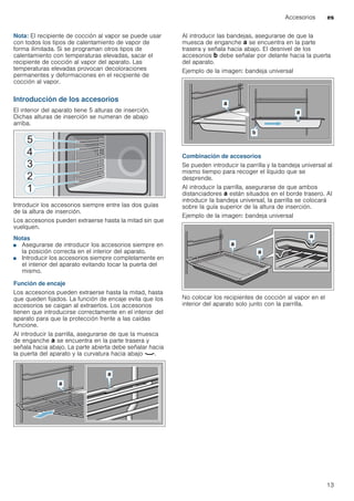 Accesorios es
13
Nota: El recipiente de cocción al vapor se puede usar
con todos los tipos de calentamiento de vapor de
forma ilimitada. Si se programan otros tipos de
calentamiento con temperaturas elevadas, sacar el
recipiente de cocción al vapor del aparato. Las
temperaturas elevadas provocan decoloraciones
permanentes y deformaciones en el recipiente de
cocción al vapor.
Introducción de los accesorios
El interior del aparato tiene 5 alturas de inserción.
Dichas alturas de inserción se numeran de abajo
arriba.
Introducir los accesorios siempre entre las dos guías
de la altura de inserción.
Los accesorios pueden extraerse hasta la mitad sin que
vuelquen.
Notas
■ Asegurarse de introducir los accesorios siempre en
la posición correcta en el interior del aparato.
■ Introducir los accesorios siempre completamente en
el interior del aparato evitando tocar la puerta del
mismo.
Función de encaje
Los accesorios pueden extraerse hasta la mitad, hasta
que queden fijados. La función de encaje evita que los
accesorios se caigan al extraerlos. Los accesorios
tienen que introducirse correctamente en el interior del
aparato para que la protección frente a las caídas
funcione.
Al introducir la parrilla, asegurarse de que la muesca
de enganche ‚ se encuentra en la parte trasera y
señala hacia abajo. La parte abierta debe señalar hacia
la puerta del aparato y la curvatura hacia abajo ¾.
Al introducir las bandejas, asegurarse de que la
muesca de enganche ‚ se encuentra en la parte
trasera y señala hacia abajo. El desnivel de los
accesorios ƒ debe señalar por delante hacia la puerta
del aparato.
Ejemplo de la imagen: bandeja universal
Combinación de accesorios
Se pueden introducir la parrilla y la bandeja universal al
mismo tiempo para recoger el líquido que se
desprende.
Al introducir la parrilla, asegurarse de que ambos
distanciadores ‚ están situados en el borde trasero. Al
introducir la bandeja universal, la parrilla se colocará
sobre la guía superior de la altura de inserción.
Ejemplo de la imagen: bandeja universal
No colocar los recipientes de cocción al vapor en el
interior del aparato solo junto con la parrilla.
 