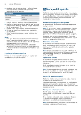 es Manejo del aparato
16
6. Ajustar el tipo de calentamiento y la temperatura
indicados para el calentamiento e iniciar el
funcionamiento del aparato.
7. Ventilar la cocina mientras el aparato se calienta.
8. Finalizar el funcionamiento del aparato una vez haya
transcurrido la duración indicada. Apagar el aparato
con la tecla «on/off» ÿ.
9. Esperar hasta que el interior del aparato se enfríe.
10. Limpiar las superficies lisas con una bayeta con
agua y jabón.
11. Vaciar el depósito de agua y secar el interior del
aparato.
Notas
■ Para que el aparato se adapte automáticamente al
nuevo lugar de instalación tras una mudanza,
restablecer los ajustes de fábrica. Repetir la primera
puesta en servicio y la calibración.
■ El aparato guarda los ajustes de la calibración
también en caso de corte en el suministro eléctrico
o desconexión de la red. La calibración no tiene que
repetirse.
Limpieza de los accesorios
Limpiar los accesorios a fondo con una bayeta con
agua y jabón o un cepillo blando.
1Manejo del aparato
Manejodelaparato Ya hemos presentado anteriormente los mandos y su
funcionamiento. A continuación se explica cómo ajustar
el aparato. Se ofrece información sobre la forma de
conectar/desconectar el aparato y de ajustar los
modos de funcionamiento.
Encendido y apagado del aparato
El aparato debe encenderse antes de poder realizar
cualquier ajuste.
Nota: El seguro para niños y el reloj avisador pueden
ajustarse también con el aparato apagado. Algunas
indicaciones y advertencias de la pantalla, p. ej
relativas al calor residual del interior del aparato,
permanecen visibles incluso con el aparato apagado.
Apagar el aparato si no se está usando. Cuando el
aparato lleva mucho tiempo sin que se realice ningún
ajuste, se apaga automáticamente.
Encendido del aparato
El aparato se enciende pulsando la tecla "on/off" ÿ.
En la pantalla se muestra el logotipo de Bosch y a
continuación la lista de selección de los tipos de
calentamiento.
Nota: En los ajustes básicos se puede establecer el
modo de funcionamiento que se desea que aparezca
tras encender el aparato. ~ "Ajustes básicos"
en la página 25
Apagado del aparato
El aparato se apaga pulsando la tecla "on/off" ÿ.
Se interrumpirá la función que esté en curso en ese
momento.
En la pantalla se muestra la hora o, en su caso, la
indicación de calor residual.
Nota: En los ajustes básicos se puede establecer que
la hora se muestre o no cuando el aparato esté
apagado. ~ "Ajustes básicos" en la página 25
Inicio del funcionamiento
Todos los modos de funcionamiento deben iniciarse
pulsando la tecla «start/stop» l.
Después de iniciar el funcionamiento se muestra en la
pantalla, además de los ajustes, una indicación de
tiempo. Además, se muestran la línea circular y la línea
de calentamiento.
Interrupción del funcionamiento
Con la tecla «start/stop» l también se puede
interrumpir el funcionamiento y volver a ponerlo en
marcha.
Si se mantiene pulsada la tecla «start/stop» l aprox.
3 segundos, se cancela el funcionamiento por
completo y se restablecen todos los ajustes.
Nota: Tras interrumpir o cancelar el funcionamiento, el
ventilador puede seguir funcionando.
Calentamiento
Tipo de calentamiento Calor superior/inferior
Temperatura 240 °C
Duración 30 minutos
 