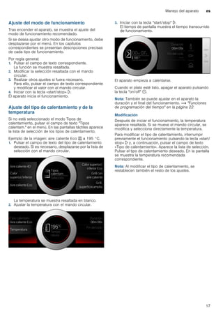 Manejo del aparato es
17
Ajuste del modo de funcionamiento
Tras encender el aparato, se muestra el ajuste del
modo de funcionamiento recomendado.
Si se desea ajustar otro modo de funcionamiento, debe
desplazarse por el menú. En los capítulos
correspondientes se presentan descripciones precisas
de cada tipo de funcionamiento.
Por regla general:
1. Pulsar el campo de texto correspondiente.
La función se muestra resaltada.
2. Modificar la selección resaltada con el mando
circular.
3. Realizar otros ajustes si fuera necesario.
Para ello, pulsar el campo de texto correspondiente
y modificar el valor con el mando circular.
4. Iniciar con la tecla «start/stop» l.
El aparato inicia el funcionamiento.
Ajuste del tipo de calentamiento y de la
temperatura
Si no está seleccionado el modo Tipos de
calentamiento, pulsar el campo de texto "Tipos
calentam." en el menú. En las pantallas táctiles aparece
la lista de selección de los tipos de calentamiento.
Ejemplo de la imagen: aire caliente Eco . a 195 °C.
1. Pulsar el campo de texto del tipo de calentamiento
deseado. Si es necesario, desplazarse por la lista de
selección con el mando circular.
La temperatura se muestra resaltada en blanco.
2. Ajustar la temperatura con el mando circular.
3. Iniciar con la tecla "start/stop" l.
El tiempo de pantalla muestra el tiempo transcurrido
de funcionamiento.
El aparato empieza a calentarse.
Cuando el plato esté listo, apagar el aparato pulsando
la tecla "on/off" ÿ.
Nota: También se puede ajustar en el aparato la
duración y el final del funcionamiento. ~ "Funciones
de programación del tiempo" en la página 22
Modificación
Después de iniciar el funcionamiento, la temperatura
aparece resaltada. Si se mueve el mando circular, se
modifica y selecciona directamente la temperatura.
Para modificar el tipo de calentamiento, interrumpir
previamente el funcionamiento pulsando la tecla «start/
stop» l y, a continuación, pulsar el campo de texto
«Tipo de calentamiento». Aparece la lista de selección.
Pulsar el tipo de calentamiento deseado. En la pantalla
se muestra la temperatura recomendada
correspondiente.
Nota: Al modificar el tipo de calentamiento, se
restablecen también el resto de los ajustes.
 