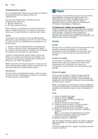es Vapor
18
Calentamiento rápido
Con el calentamiento rápido se puede reducir el tiempo
de precalentamiento de algunos tipos de
calentamiento.
Los tipos de calentamiento indicados para el
calentamiento rápido son:
■ < Aire caliente 4D
■ % Calor superior/inferior
Para conseguir un resultado de cocción uniforme, el
plato no debe introducirse en el interior del aparato
hasta que no haya finalizado el calentamiento rápido.
Ajuste
Comprobar que se ajusta un tipo de calentamiento
apropiado y una temperatura de 100 °C como mínimo.
En caso contrario, el calentamiento automático no se
podrá activar.
1. Ajustar el tipo de calentamiento y la temperatura.
2. Pulsar el campo de texto "Calentamiento rápido".
En el campo de texto aparece "activado". En la pantalla
se muestra una indicación de confirmación.
Cuando el calentamiento rápido finaliza, suena una
señal y se muestra una indicación en pantalla. En el
campo de texto aparece "desactivado". Introducir el
alimento en el interior del aparato.
Nota: La función de tiempo Duración se inicia a la vez
que el calentamiento rápido. Ajustar una duración una
vez haya finalizado el calentamiento rápido.
Cancelación
Para cancelar el calentamiento rápido, volver a pulsar
el campo de texto "Calentamiento rápido". En el campo
de texto aparece "desactivado".
`Vapor
Vapor Con el vapor, los alimentos se cocinan de una forma
especialmente cuidadosa.En algunos tipos de
calentamiento se pueden preparar platos con el
funcionamiento con vapor. Además, están a
disposición del usuario los tipos de calentamiento
Fermentar, Descongelar y Regenerar.
:Advertencia. ¡Peligro de quemaduras!
Al abrir la puerta del aparato puede salir vapor caliente.
Tenga presente que, según la temperatura, no puede
verse el vapor. Cuando se abra la puerta se
recomienda no permanecer demasiado cerca del
aparato. Abrir la puerta del aparato con precaución. No
dejar que los niños se acerquen.
Ruidos
Bomba
Se escucha un zumbido durante el funcionamiento del
aparato y después de apagarlo. El ruido está
provocado por la comprobación de funciones de la
bomba.Es un ruido normal de funcionamiento del
aparato.
Cuadro de mandos
Se escucha un zumbido o un chasquido durante la
apertura del cuadro de mandos. Los ruidos están
provocados por la extracción del cuadro de
mandos.Son ruidos normales de funcionamiento del
aparato.
Cocer al vapor
En la cocción al vapor, el vapor de agua caliente
envuelve los alimentos y de este modo evita que
pierdan sus sustancias nutritivas. En este método de
preparación, los alimentos conservan sus propiedades
de forma, color y aroma.
Nota: . El programa se interrumpe cuando el depósito
de agua se queda vacío durante el funcionamiento del
programa de cocción al vapor. Llenar el depósito de
agua.
Inicio
1. Llenar el depósito de agua.
2. Pulsar el campo "menu".
Aparece la selección de los modos de
funcionamiento.
3. Pulsar el campo de texto "Vapor".
4. Pulsar el campo de texto "Cocción al vapor".
La temperatura se muestra resaltada.
5. Ajustar la temperatura con el mando circular.
6. Pulsar el campo de texto "Duración" y ajustar la
duración.
Nota: . En los tipos de calentamiento de vapor
siempre es necesario indicar una duración.
7. Iniciar con la tecla "start/stop" l.
El aparato empieza a calentarse.
Una vez finaliza el tiempo, suena una señal. El aparato
deja de calentar. En la pantalla se muestra el tiempo
00m 00s.
Cuando el plato esté listo, apagar el aparato pulsando
la tecla "on/off" ÿ.
 