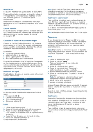 Vapor es
19
Modificación
Se pueden modificar los ajustes como de costumbre.
Para modificar la temperatura o la duración, pulsar el
correspondiente campo de texto y modificar el valor
con el mando giratorio. El cambio se aplica
directamente.
Para modificar el tipo de calentamiento, interrumpir
previamente el funcionamiento pulsando la tecla "start/
stop" l.
Cocinar un menú
Se puede cocinar al vapor un menú completo a la vez
sin que se transfieran los sabores. ~ "Sometidos a un
riguroso control en nuestro estudio de cocina"
en la página 37
Cocción al vapor - Cocción con vapor
Cuando se cocina con funcionamiento con vapor se
genera vapor en el interior del aparato a intervalos de
tiempo variables e intensidades distintas. Con ello se
obtiene un mejor resultado de la cocción.
El alimento:
■ forma una corteza crujiente
■ adquiere brillo en la superficie
■ queda jugoso y tierno por dentro
■ reduce su volumen solo mínimamente
El usuario puede seleccionar la combinación deseada
de tipo de calentamiento e intensidad de vapor. Para
seleccionar el tipo de calentamiento y la intensidad de
vapor adecuados, observar los datos de las tablas o
seleccionar un programa.
Intensidad del vapor
Para la adición de vapor, el usuario puede seleccionar
distintas intensidades:
Tipos de calentamiento compatibles
En estos tipos de calentamiento se puede activar el
vapor:
■ Aire caliente 4D <
■ Calor superior/inferior %
■ Grill con aire caliente 7
■ Conservar caliente O
Inicio
1. Llenar el depósito de agua.
2. Ajustar el tipo de calentamiento y la temperatura.
3. Pulsar el campo de texto "Adición de vapor".
En la pantalla se muestra el nivel de vapor resaltado
en blanco.
4. Ajustar el nivel de vapor con el mando circular.
5. Iniciar con la tecla "start/stop" l.
El aparato empieza a calentarse.
Nota: Cuando el depósito de agua se quede vacío
estando en marcha un funcionamiento con vapor,
aparecerá en pantalla el requerimiento de rellenarlo. El
funcionamiento continúa sin adición de vapor.
Modificación y cancelación
Para modificar el nivel de vapor, pulsar el campo de
texto "Nivel de vapor". El nivel de vapor se muestra
resaltado y puede modificarse con el mando circular. El
cambio se aplica directamente.
Si se desea cancelar la cocción con vapor, ajustar la
"Adición de vapor" a "0".
Nota: El funcionamiento continúa sin adición de vapor.
Regenerar
El tipo de calentamiento "Regenerar U" sirve para
recalentar platos ya cocinados u hornear brevemente
pastas del día anterior de una forma cuidadosa. La
activación del funcionamiento con vapor se realiza
automáticamente.
Nota: El programa se interrumpe cuando el depósito
de agua se queda vacío durante el funcionamiento del
programa "Regenerar". Llenar el depósito de agua.
Inicio
1. Llenar el depósito de agua.
2. Pulsar el campo "menu".
Aparece la selección de los modos de
funcionamiento.
3. Pulsar el campo de texto "Vapor".
4. Pulsar el campo de texto "Regenerar".
La temperatura se muestra resaltada.
5. Ajustar la temperatura con el mando circular.
6. Pulsar el campo de texto "Duración" y ajustar la
duración.
Nota: En los tipos de calentamiento de vapor
siempre es necesario indicar una duración.
7. Iniciar con la tecla "start/stop" l.
El aparato empieza a calentarse.
Una vez finaliza el tiempo, suena una señal. El aparato
deja de calentar. En la pantalla se muestra el tiempo
00m 00s.
Cuando el plato esté listo, apagar el aparato pulsando
la tecla "on/off" ÿ.
Modificación
Se pueden modificar los ajustes como de costumbre.
Para modificar la temperatura o la duración, pulsar el
correspondiente campo de texto y modificar el valor
con el mando giratorio. El cambio se aplica
directamente.
Para modificar el tipo de calentamiento, interrumpir
previamente el funcionamiento pulsando la tecla "start/
stop" l.
Intensidad Nivel
baja 01
media 02
fuerte 03
 