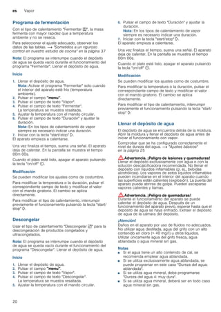 es Vapor
20
Programa de fermentación
Con el tipo de calentamiento "Fermentar T", la masa
fermenta con mayor rapidez que a temperatura
ambiente y no se reseca.
Para seleccionar el ajuste adecuado, observar los
datos de las tablas. ~ "Sometidos a un riguroso
control en nuestro estudio de cocina" en la página 37
Nota: El programa se interrumpe cuando el depósito
de agua se queda vacío durante el funcionamiento del
programa "Fermentar". Llenar el depósito de agua.
Inicio
1. Llenar el depósito de agua.
Nota: Activar el programa "Fermentar" solo cuando
el interior del aparato esté frío (temperatura
ambiente).
2. Pulsar el campo "menu".
3. Pulsar el campo de texto "Vapor".
4. Pulsar el campo de texto "Fermentar".
La temperatura se muestra resaltada.
5. Ajustar la temperatura con el mando circular.
6. Pulsar el campo de texto "Duración" y ajustar la
duración.
Nota: En los tipos de calentamiento de vapor
siempre es necesario indicar una duración.
7. Iniciar con la tecla "start/stop" l.
El aparato empieza a calentarse.
Una vez finaliza el tiempo, suena una señal. El aparato
deja de calentar. En la pantalla se muestra el tiempo
00m 00s.
Cuando el plato esté listo, apagar el aparato pulsando
la tecla "on/off" ÿ.
Modificación
Se pueden modificar los ajustes como de costumbre.
Para modificar la temperatura o la duración, pulsar el
correspondiente campo de texto y modificar el valor
con el mando giratorio. El cambio se aplica
directamente.
Para modificar el tipo de calentamiento, interrumpir
previamente el funcionamiento pulsando la tecla "start/
stop" l.
Descongelar
Usar el tipo de calentamiento "Descongelar B" para la
descongelación de productos congelados y
ultracongelados.
Nota: El programa se interrumpe cuando el depósito
de agua se queda vacío durante el funcionamiento del
programa "Descongelar". Llenar el depósito de agua.
Inicio
1. Llenar el depósito de agua.
2. Pulsar el campo "menu".
3. Pulsar el campo de texto "Vapor".
4. Pulsar el campo de texto "Descongelar".
La temperatura se muestra resaltada.
5. Ajustar la temperatura con el mando circular.
6. Pulsar el campo de texto "Duración" y ajustar la
duración.
Nota: En los tipos de calentamiento de vapor
siempre es necesario indicar una duración.
7. Iniciar con la tecla "start/stop" l.
El aparato empieza a calentarse.
Una vez finaliza el tiempo, suena una señal. El aparato
deja de calentar. En la pantalla se muestra el tiempo
00m 00s.
Cuando el plato esté listo, apagar el aparato pulsando
la tecla "on/off" ÿ.
Modificación
Se pueden modificar los ajustes como de costumbre.
Para modificar la temperatura o la duración, pulsar el
correspondiente campo de texto y modificar el valor
con el mando giratorio. El cambio se aplica
directamente.
Para modificar el tipo de calentamiento, interrumpir
previamente el funcionamiento pulsando la tecla "start/
stop" l.
Llenar el depósito de agua
El depósito de agua se encuentra detrás de la moldura.
Abrir la moldura y llenar el depósito de agua antes de
iniciar el funcionamiento con vapor.
Comprobar que se ha configurado correctamente el
nivel de dureza del agua. ~ "Ajustes básicos"
en la página 25
:Advertencia. ¡Peligro de lesiones y quemaduras!
Llenar el depósito exclusivamente con agua o con la
solución descalcificadora recomendada. No llenar el
depósito con líquidos inflamables (p. ej., bebidas
alcohólicas). Los vapores de estos líquidos inflamables
pueden incendiarse en el interior del aparato cuando
las superficies están calientes (explosión). La puerta del
aparato puede abrirse de golpe. Pueden escaparse
vapores calientes y llamas.
:Advertencia. ¡Peligro de quemaduras!
Durante el funcionamiento del aparato se puede
calentar el depósito de agua. Después de un
funcionamiento del aparato previo, esperar hasta que el
depósito de agua se haya enfriado. Extraer el depósito
de agua de la cámara del depósito.
¡Atención!
Daños en el aparato por uso de fluidos no adecuados.
No utilizar agua destilada, agua del grifo con un alto
contenido en cloro (> 40 mg/l) u otros líquidos.
Utilizar únicamente agua del grifo fresca, agua
ablandada o agua mineral sin gas.
Notas
■ Si el agua tiene un alto contenido de cal, se
recomienda emplear agua ablandada.
■ Si se utiliza exclusivamente agua ablandada, se
puede programar en este caso "Dureza del agua:
ablandada".
■ Si se utiliza agua mineral, debe programarse
"Dureza del agua 4: muy dura".
■ Si se utiliza agua mineral, deberá ser en todo caso
agua mineral sin gas.
 