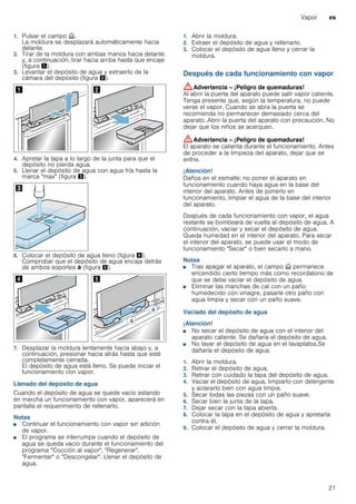 Vapor es
21
1. Pulsar el campo v.
La moldura se desplazará automáticamente hacia
delante.
2. Tirar de la moldura con ambas manos hacia delante
y, a continuación, tirar hacia arriba hasta que encaje
(figura !).
3. Levantar el depósito de agua y extraerlo de la
cámara del depósito (figura ").
4. Apretar la tapa a lo largo de la junta para que el
depósito no pierda agua.
5. Llenar el depósito de agua con agua fría hasta la
marca "max" (figura #).
6. Colocar el depósito de agua lleno (figura $).
Comprobar que el depósito de agua encaja detrás
de ambos soportes ‚ (figura %).
7. Desplazar la moldura lentamente hacia abajo y, a
continuación, presionar hacia atrás hasta que esté
completamente cerrada.
El depósito de agua está lleno. Se puede iniciar el
funcionamiento con vapor.
Llenado del depósito de agua
Cuando el depósito de agua se quede vacío estando
en marcha un funcionamiento con vapor, aparecerá en
pantalla el requerimiento de rellenarlo.
Notas
■ Continuar el funcionamiento con vapor sin adición
de vapor.
■ El programa se interrumpe cuando el depósito de
agua se queda vacío durante el funcionamiento del
programa "Cocción al vapor", "Regenerar",
"Fermentar" o "Descongelar". Llenar el depósito de
agua.
1. Abrir la moldura.
2. Extraer el depósito de agua y rellenarlo.
3. Colocar el depósito de agua lleno y cerrar la
moldura.
Después de cada funcionamiento con vapor
:Advertencia – ¡Peligro de quemaduras!
Al abrir la puerta del aparato puede salir vapor caliente.
Tenga presente que, según la temperatura, no puede
verse el vapor. Cuando se abra la puerta se
recomienda no permanecer demasiado cerca del
aparato. Abrir la puerta del aparato con precaución. No
dejar que los niños se acerquen.
:Advertencia – ¡Peligro de quemaduras!
El aparato se calienta durante el funcionamiento. Antes
de proceder a la limpieza del aparato, dejar que se
enfríe.
¡Atención!
Daños en el esmalte: no poner el aparato en
funcionamiento cuando haya agua en la base del
interior del aparato. Antes de ponerlo en
funcionamiento, limpiar el agua de la base del interior
del aparato.
Después de cada funcionamiento con vapor, el agua
restante se bombeará de vuelta al depósito de agua. A
continuación, vaciar y secar el depósito de agua.
Queda humedad en el interior del aparato. Para secar
el interior del aparato, se puede usar el modo de
funcionamiento "Secar" o bien secarlo a mano.
Notas
■ Tras apagar el aparato, el campo v permanece
encendido cierto tiempo más como recordatorio de
que se debe vaciar el depósito de agua.
■ Eliminar las manchas de cal con un paño
humedecido con vinagre, pasarle otro paño con
agua limpia y secar con un paño suave.
Vaciado del depósito de agua
¡Atención!
■ No secar el depósito de agua con el interior del
aparato caliente. Se dañaría el depósito de agua.
■ No lavar el depósito de agua en el lavaplatos.Se
dañaría el depósito de agua.
1. Abrir la moldura.
2. Retirar el depósito de agua.
3. Retirar con cuidado la tapa del depósito de agua.
4. Vaciar el depósito de agua, limpiarlo con detergente
y aclararlo bien con agua limpia.
5. Secar todas las piezas con un paño suave.
6. Secar bien la junta de la tapa.
7. Dejar secar con la tapa abierta.
8. Colocar la tapa en el depósito de agua y apretarla
contra él.
9. Colocar el depósito de agua y cerrar la moldura.
 