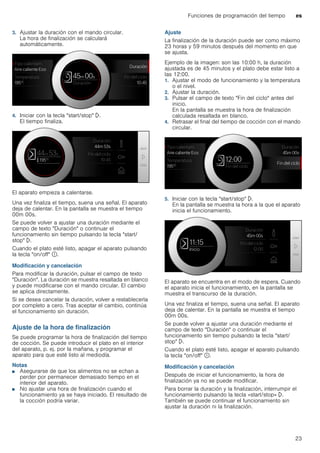 Funciones de programación del tiempo es
23
3. Ajustar la duración con el mando circular.
La hora de finalización se calculará
automáticamente.
4. Iniciar con la tecla "start/stop" l.
El tiempo finaliza.
El aparato empieza a calentarse.
Una vez finaliza el tiempo, suena una señal. El aparato
deja de calentar. En la pantalla se muestra el tiempo
00m 00s.
Se puede volver a ajustar una duración mediante el
campo de texto "Duración" o continuar el
funcionamiento sin tiempo pulsando la tecla "start/
stop" l.
Cuando el plato esté listo, apagar el aparato pulsando
la tecla "on/off" ÿ.
Modificación y cancelación
Para modificar la duración, pulsar el campo de texto
"Duración". La duración se muestra resaltada en blanco
y puede modificarse con el mando circular. El cambio
se aplica directamente.
Si se desea cancelar la duración, volver a restablecerla
por completo a cero. Tras aceptar el cambio, continúa
el funcionamiento sin duración.
Ajuste de la hora de finalización
Se puede programar la hora de finalización del tiempo
de cocción. Se puede introducir el plato en el interior
del aparato, p. ej. por la mañana, y programar el
aparato para que esté listo al mediodía.
Notas
■ Asegurarse de que los alimentos no se echan a
perder por permanecer demasiado tiempo en el
interior del aparato.
■ No ajustar una hora de finalización cuando el
funcionamiento ya se haya iniciado. El resultado de
la cocción podría variar.
Ajuste
La finalización de la duración puede ser como máximo
23 horas y 59 minutos después del momento en que
se ajusta.
Ejemplo de la imagen: son las 10:00 h, la duración
ajustada es de 45 minutos y el plato debe estar listo a
las 12:00.
1. Ajustar el modo de funcionamiento y la temperatura
o el nivel.
2. Ajustar la duración.
3. Pulsar el campo de texto "Fin del ciclo" antes del
inicio.
En la pantalla se muestra la hora de finalización
calculada resaltada en blanco.
4. Retrasar el final del tiempo de cocción con el mando
circular.
5. Iniciar con la tecla "start/stop" l.
En la pantalla se muestra la hora a la que el aparato
inicia el funcionamiento.
El aparato se encuentra en el modo de espera. Cuando
el aparato inicia el funcionamiento, en la pantalla se
muestra el transcurso de la duración.
Una vez finaliza el tiempo, suena una señal. El aparato
deja de calentar. En la pantalla se muestra el tiempo
00m 00s.
Se puede volver a ajustar una duración mediante el
campo de texto "Duración" o continuar el
funcionamiento sin tiempo pulsando la tecla "start/
stop" l.
Cuando el plato esté listo, apagar el aparato pulsando
la tecla "on/off" ÿ.
Modificación y cancelación
Después de iniciar el funcionamiento, la hora de
finalización ya no se puede modificar.
Para borrar la duración y la finalización, interrumpir el
funcionamiento pulsando la tecla «start/stop» l.
También se puede continuar el funcionamiento sin
ajustar la duración ni la finalización.
 