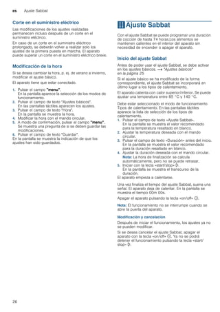 es Ajuste Sabbat
26
Corte en el suministro eléctrico
Las modificaciones de los ajustes realizadas
permanecen incluso después de un corte en el
suministro eléctrico.
En caso de un corte en el suministro eléctrico
prolongado, se deberán volver a realizar solo los
ajustes de la primera puesta en marcha. El aparato
puede superar un corte en el suministro eléctrico breve.
Modificación de la hora
Si se desea cambiar la hora, p. ej. de verano a invierno,
modificar el ajuste básico.
El aparato tiene que estar conectado.
1. Pulsar el campo "menu".
En la pantalla aparece la selección de los modos de
funcionamiento.
2. Pulsar el campo de texto "Ajustes básicos".
En las pantallas táctiles aparecen los ajustes.
3. Pulsar el campo de texto "Hora".
En la pantalla se muestra la hora.
4. Modificar la hora con el mando circular.
5. A modo de confirmación, pulsar el campo "menu".
Se muestra una pregunta de si se deben guardar las
modificaciones.
6. Pulsar el campo de texto "Guardar".
En la pantalla se muestra la indicación de que los
ajustes han sido guardados.
FAjuste Sabbat
AjusteSabbat Con el ajuste Sabbat se puede programar una duración
de cocción de hasta 74 horas.Los alimentos se
mantienen calientes en el interior del aparato sin
necesidad de encender o apagar el aparato.
Inicio del ajuste Sabbat
Antes de poder usar el ajuste Sabbat, se debe activar
en los ajustes básicos. ~ "Ajustes básicos"
en la página 25
Si el ajuste básico se ha modificado de la forma
correspondiente, el ajuste Sabbat se incorporará en
último lugar a los tipos de calentamiento.
El aparato calienta con calor superior/inferior. Se puede
ajustar una temperatura entre 85 °C y 140 °C.
Debe estar seleccionado el modo de funcionamiento
Tipos de calentamiento. En las pantallas táctiles
aparece la lista de selección de los tipos de
calentamiento.
1. Pulsar el campo de texto «Ajuste Sabbat».
En la pantalla se muestra el valor recomendado
para la temperatura resaltado en blanco.
2. Ajustar la temperatura deseada con el mando
circular.
3. Pulsar el campo de texto «Duración» antes del inicio.
En la pantalla se muestra el valor recomendado
para la duración resaltado en blanco.
4. Ajustar la duración deseada con el mando circular.
Nota: La hora de finalización se calcula
automáticamente, pero no se puede retrasar.
5. Iniciar con la tecla «start/stop» l.
En la pantalla se muestra el transcurso de la
duración.
El aparato empieza a calentarse.
Una vez finaliza el tiempo del ajuste Sabbat, suena una
señal. El aparato deja de calentar. En la pantalla se
muestra el tiempo 00m 00s.
Apagar el aparato pulsando la tecla «on/off» ÿ.
Nota: El funcionamiento no se interrumpe cuando se
abre la puerta del aparato.
Modificación y cancelación
Después de iniciar el funcionamiento, los ajustes ya no
se pueden modificar.
Si se desea cancelar el ajuste Sabbat, apagar el
aparato con la tecla «on/off» ÿ. Ya no se podrá
detener el funcionamiento pulsando la tecla «start/
stop» l.
 