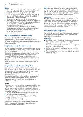 es Productos de limpieza
28
Notas
■ Es posible que aparezcan diferentes tonalidades en
el frontal del aparato debido a los diferentes
materiales como el vidrio, plástico o metal.
■ Las sombras apreciables en el cristal de la puerta,
que parecen suciedad, son reflejos de luz de la
lámpara de iluminación interior.
■ El esmalte se quema cuando se alcanza una
temperatura muy elevada.Esto puede dar lugar a la
aparición de pequeñas diferencias de color. Se trata
de un fenómeno normal que no afecta al
funcionamiento del horno.
Los bordes de las bandejas finas no pueden
esmaltarse por completo. Por está razón pueden
resultar rugosos al tacto. Esto no afecta a la
protección anticorrosiva.
Superficies del interior del aparato
La placa posterior del interior del aparato es
autolimpiable.Se reconoce por la superficie rugosa.
La base, el techo y los laterales están esmaltados y su
superficie es lisa.
Limpieza de las superficies esmaltadas
Limpiar las superficies lisas esmaltadas con una bayeta
con agua caliente y jabón o con agua y vinagre. Secar
con un paño suave.
Retirar los restos de comida quemados con un paño
húmedo y agua con jabón. En caso de suciedad
extrema, utilizar un estropajo metálico de acero
inoxidable o un producto de limpieza específico para
hornos.
Dejar el aparato abierto tras la limpieza para que se
seque.
Limpieza de las superficies autolimpiables
Las superficies autolimpiables están recubiertas con
una cerámica porosa mate. Este revestimiento absorbe
las salpicaduras que se producen al hornear y asar, y
las disuelve mientras el aparato está en
funcionamiento.
Cuando las superficies autolimpiables ya no puedan
limpiarse correctamente por sí solas y aparezcan
manchas oscuras, pueden limpiarse mediante la
aplicación de calor.
Ajuste
Retirar previamente las rejillas, las guías extraíbles, los
accesorios y los recipientes del interior del aparato.
Limpiar a fondo las superficies esmaltadas lisas del
interior del aparato, la puerta y el cristal protector de la
iluminación interior.
1. Ajustar el tipo de calentamiento Aire caliente 4D.
2. Ajustar la temperatura máxima.
3. Iniciar el funcionamiento y dejarlo actuar 1 hora
como mínimo.
La capa de cerámica se regenera.
Eliminar los residuos de color marrón o blanco con
agua y una esponja suave una vez que se haya
enfriado el interior del aparato.
Nota: Durante el funcionamiento, podrían formarse
manchas rojizas sobre las superficies. No se trata de
óxido, sino de restos de alimentos. Estas manchas no
son perjudiciales para la salud ni reducen la capacidad
de limpieza de las superficies autolimpiables.
¡Atención!
No utilizar productos de limpieza para hornos en las
superficies autolimpiables. Las superficies resultarán
dañadas.Si los productos de limpieza para hornos
entran en contacto con estas superficies, limpiarlas
inmediatamente con agua y una bayeta. No frotar ni
usar productos de limpieza abrasivos.
Mantener limpio el aparato
Con el fin de que no se forme suciedad incrustada en
el aparato, mantenerlo siempre limpio y eliminar la
suciedad inmediatamente.
Consejos
■ Limpiar el interior del aparato después de cada uso.
De esta forma, se impedirá que la suciedad se
queme.
■ Limpiar inmediatamente las manchas de cal, grasa,
almidón y clara de huevo.
■ Utilizar la bandeja universal para hornear pasteles
muy húmedos.
■ Para asar, utilizar un recipiente apropiado, p. ej., una
fuente de asados.
 
