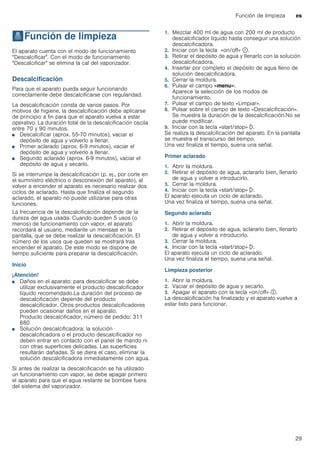 Función de limpieza es
29
.Función de limpieza
Funcióndelimpieza El aparato cuenta con el modo de funcionamiento
"Descalcificar". Con el modo de funcionamiento
"Descalcificar" se elimina la cal del vaporizador.
Descalcificación
Para que el aparato pueda seguir funcionando
correctamente debe descalcificarse con regularidad.
La descalcificación consta de varios pasos. Por
motivos de higiene, la descalcificación debe aplicarse
de principio a fin para que el aparato vuelva a estar
operativo. La duración total de la descalcificación oscila
entre 70 y 90 minutos.
■ Descalcificar (aprox. 55-70 minutos), vaciar el
depósito de agua y volverlo a llenar.
■ Primer aclarado (aprox. 6-9 minutos), vaciar el
depósito de agua y volverlo a llenar.
■ Segundo aclarado (aprox. 6-9 minutos), vaciar el
depósito de agua y secarlo.
Si se interrumpe la descalcificación (p. ej., por corte en
el suministro eléctrico o desconexión del aparato), al
volver a encender el aparato es necesario realizar dos
ciclos de aclarado. Hasta que finaliza el segundo
aclarado, el aparato no puede utilizarse para otras
funciones.
La frecuencia de la descalcificación depende de la
dureza del agua usada. Cuando queden 5 usos (o
menos) de funcionamiento con vapor, el aparato
recordará al usuario, mediante un mensaje en la
pantalla, que se debe realizar la descalcificación. El
número de los usos que queden se mostrará tras
encender el aparato. De este modo se dispone de
tiempo suficiente para preparar la descalcificación.
Inicio
¡Atención!
■ Daños en el aparato: para descalcificar se debe
utilizar exclusivamente el producto descalcificador
líquido recomendado.La duración del proceso de
descalcificación depende del producto
descalcificador. Otros productos descalcificadores
pueden ocasionar daños en el aparato.
Producto descalcificador, número de pedido: 311
680
■ Solución descalcificadora: la solución
descalcificadora o el producto descalcificador no
deben entrar en contacto con el panel de mando ni
con otras superficies delicadas. Las superficies
resultarán dañadas. Si se diera el caso, eliminar la
solución descalcificadora inmediatamente con agua.
Si antes de realizar la descalcificación se ha utilizado
un funcionamiento con vapor, se debe apagar primero
el aparato para que el agua restante se bombee fuera
del sistema del vaporizador.
1. Mezclar 400 ml de agua con 200 ml de producto
descalcificador líquido hasta conseguir una solución
descalcificadora.
2. Iniciar con la tecla «on/off» ÿ.
3. Retirar el depósito de agua y llenarlo con la solución
descalcificadora.
4. Insertar por completo el depósito de agua lleno de
solución descalcificadora.
5. Cerrar la moldura.
6. Pulsar el campo «menu».
Aparece la selección de los modos de
funcionamiento.
7. Pulsar el campo de texto «Limpiar».
8. Pulsar sobre el campo de texto «Descalcificación».
Se muestra la duración de la descalcificación.No se
puede modificar.
9. Iniciar con la tecla «start/stop» l.
Se realiza la descalcificación del aparato. En la pantalla
se muestra el transcurso del tiempo.
Una vez finaliza el tiempo, suena una señal.
Primer aclarado
1. Abrir la moldura.
2. Retirar el depósito de agua, aclararlo bien, llenarlo
de agua y volver a introducirlo.
3. Cerrar la moldura.
4. Iniciar con la tecla «start/stop» l.
El aparato ejecuta un ciclo de aclarado.
Una vez finaliza el tiempo, suena una señal.
Segundo aclarado
1. Abrir la moldura.
2. Retirar el depósito de agua, aclararlo bien, llenarlo
de agua y volver a introducirlo.
3. Cerrar la moldura.
4. Iniciar con la tecla «start/stop» l.
El aparato ejecuta un ciclo de aclarado.
Una vez finaliza el tiempo, suena una señal.
Limpieza posterior
1. Abrir la moldura.
2. Vaciar el depósito de agua y secarlo.
3. Apagar el aparato con la tecla «on/off» #.
La descalcificación ha finalizado y el aparato vuelve a
estar listo para funcionar.
 