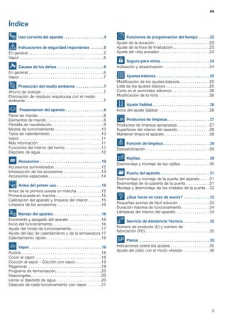 es
3
Índice
[es]Instrucciones de uso
8 Uso correcto del aparato. . . . . . . . . . . . . . . . . . . 4
( Indicaciones de seguridad importantes . . . . . . 5
En general . . . . . . . . . . . . . . . . . . . . . . . . . . . . . . . . . . 5
Vapor . . . . . . . . . . . . . . . . . . . . . . . . . . . . . . . . . . . . . . 6
] Causas de los daños . . . . . . . . . . . . . . . . . . . . . . 6
En general . . . . . . . . . . . . . . . . . . . . . . . . . . . . . . . . . . 6
Vapor . . . . . . . . . . . . . . . . . . . . . . . . . . . . . . . . . . . . . . 7
7 Protección del medio ambiente . . . . . . . . . . . . . 7
Ahorro de energía . . . . . . . . . . . . . . . . . . . . . . . . . . . . 7
Eliminación de residuos respetuosa con el medio
ambiente . . . . . . . . . . . . . . . . . . . . . . . . . . . . . . . . . . . 7
* Presentación del aparato . . . . . . . . . . . . . . . . . . 8
Panel de mando. . . . . . . . . . . . . . . . . . . . . . . . . . . . . . 8
Elementos de mando. . . . . . . . . . . . . . . . . . . . . . . . . . 8
Pantalla de visualización . . . . . . . . . . . . . . . . . . . . . . . 9
Modos de funcionamiento . . . . . . . . . . . . . . . . . . . . .10
Tipos de calentamiento . . . . . . . . . . . . . . . . . . . . . . .10
Vapor . . . . . . . . . . . . . . . . . . . . . . . . . . . . . . . . . . . . .11
Más información. . . . . . . . . . . . . . . . . . . . . . . . . . . . .11
Funciones del interior del horno. . . . . . . . . . . . . . . . .11
Depósito de agua. . . . . . . . . . . . . . . . . . . . . . . . . . . .12
_ Accesorios . . . . . . . . . . . . . . . . . . . . . . . . . . . . . 12
Accesorios suministrados . . . . . . . . . . . . . . . . . . . . .12
Introducción de los accesorios . . . . . . . . . . . . . . . . .13
Accesorios especiales . . . . . . . . . . . . . . . . . . . . . . . .14
K Antes del primer uso . . . . . . . . . . . . . . . . . . . . . 15
Antes de la primera puesta en marcha . . . . . . . . . . . 15
Primera puesta en marcha. . . . . . . . . . . . . . . . . . . . .15
Calibración del aparato y limpieza del interior . . . . . . 15
Limpieza de los accesorios . . . . . . . . . . . . . . . . . . . .16
1 Manejo del aparato. . . . . . . . . . . . . . . . . . . . . . . 16
Encendido y apagado del aparato. . . . . . . . . . . . . . .16
Inicio del funcionamiento . . . . . . . . . . . . . . . . . . . . . .16
Ajuste del modo de funcionamiento. . . . . . . . . . . . . .17
Ajuste del tipo de calentamiento y de la temperatura 17
Calentamiento rápido. . . . . . . . . . . . . . . . . . . . . . . . .18
` Vapor . . . . . . . . . . . . . . . . . . . . . . . . . . . . . . . . . . 18
Ruidos . . . . . . . . . . . . . . . . . . . . . . . . . . . . . . . . . . . .18
Cocer al vapor . . . . . . . . . . . . . . . . . . . . . . . . . . . . . .18
Cocción al vapor - Cocción con vapor. . . . . . . . . . . . 19
Regenerar . . . . . . . . . . . . . . . . . . . . . . . . . . . . . . . . .19
Programa de fermentación. . . . . . . . . . . . . . . . . . . . .20
Descongelar. . . . . . . . . . . . . . . . . . . . . . . . . . . . . . . .20
Llenar el depósito de agua . . . . . . . . . . . . . . . . . . . .20
Después de cada funcionamiento con vapor. . . . . . . 21
O Funciones de programación del tiempo . . . . . 22
Ajuste de la duración . . . . . . . . . . . . . . . . . . . . . . . . .22
Ajuste de la hora de finalización. . . . . . . . . . . . . . . . .23
Ajuste del reloj avisador . . . . . . . . . . . . . . . . . . . . . . .24
A Seguro para niños . . . . . . . . . . . . . . . . . . . . . . . 24
Activación y desactivación . . . . . . . . . . . . . . . . . . . . .24
Q Ajustes básicos . . . . . . . . . . . . . . . . . . . . . . . . . 25
Modificación de los ajustes básicos. . . . . . . . . . . . . .25
Lista de los ajustes básicos . . . . . . . . . . . . . . . . . . . .25
Corte en el suministro eléctrico . . . . . . . . . . . . . . . . .26
Modificación de la hora . . . . . . . . . . . . . . . . . . . . . . .26
F Ajuste Sabbat . . . . . . . . . . . . . . . . . . . . . . . . . . . 26
Inicio del ajuste Sabbat . . . . . . . . . . . . . . . . . . . . . . .26
D Productos de limpieza . . . . . . . . . . . . . . . . . . . . 27
Productos de limpieza apropiados . . . . . . . . . . . . . . .27
Superficies del interior del aparato. . . . . . . . . . . . . . .28
Mantener limpio el aparato. . . . . . . . . . . . . . . . . . . . .28
. Función de limpieza. . . . . . . . . . . . . . . . . . . . . . 29
Descalcificación . . . . . . . . . . . . . . . . . . . . . . . . . . . . .29
p Rejillas. . . . . . . . . . . . . . . . . . . . . . . . . . . . . . . . . 30
Desmontaje y montaje de las rejillas . . . . . . . . . . . . .30
q Puerta del aparato . . . . . . . . . . . . . . . . . . . . . . . 31
Desmontaje y montaje de la puerta del aparato. . . . .31
Desmontaje de la cubierta de la puerta . . . . . . . . . . .31
Montaje y desmontaje de los cristales de la puerta . .32
3 ¿Qué hacer en caso de avería? . . . . . . . . . . . . 33
Pequeñas averías de fácil solución . . . . . . . . . . . . . .33
Duración máxima de funcionamiento . . . . . . . . . . . . .34
Lámparas del interior del aparato. . . . . . . . . . . . . . . .34
4 Servicio de Asistencia Técnica. . . . . . . . . . . . . 35
Número de producto (E) y número de
fabricación (FD) . . . . . . . . . . . . . . . . . . . . . . . . . . . . .35
P Platos . . . . . . . . . . . . . . . . . . . . . . . . . . . . . . . . . 35
Indicaciones sobre los ajustes . . . . . . . . . . . . . . . . . .35
Ajuste del plato con el modo «Assist» . . . . . . . . . . . .36
 